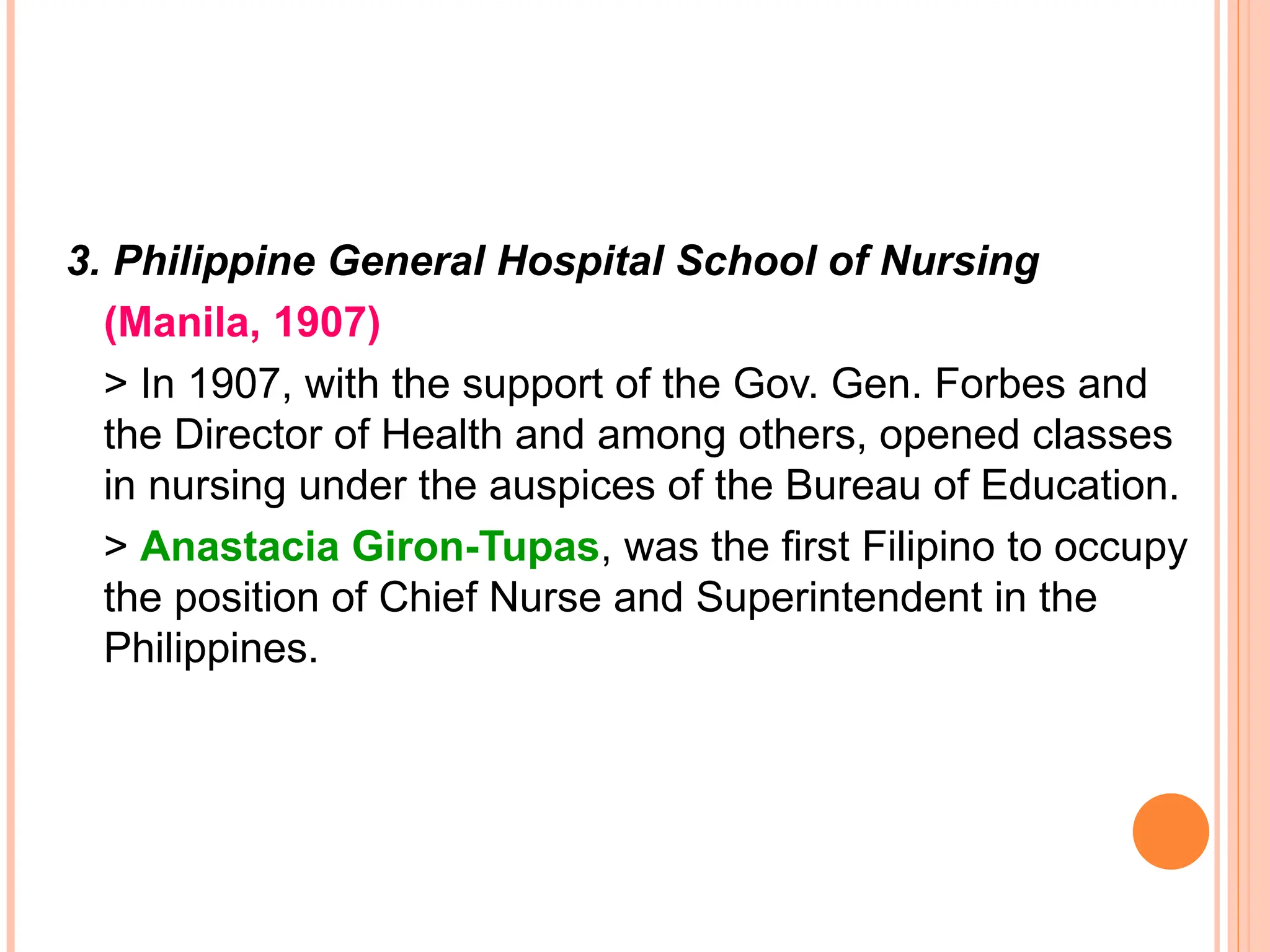 3. Philippine General Hospital School of Nursing
(Manila, 1907)
> In 1907, with the support of the Gov. Gen. Forbes and
the Director of Health and among others, opened classes
in nursing under the auspices of the Bureau of Education.
> Anastacia Giron-Tupas, was the first Filipino to occupy
the position of Chief Nurse and Superintendent in the
Philippines.
 
