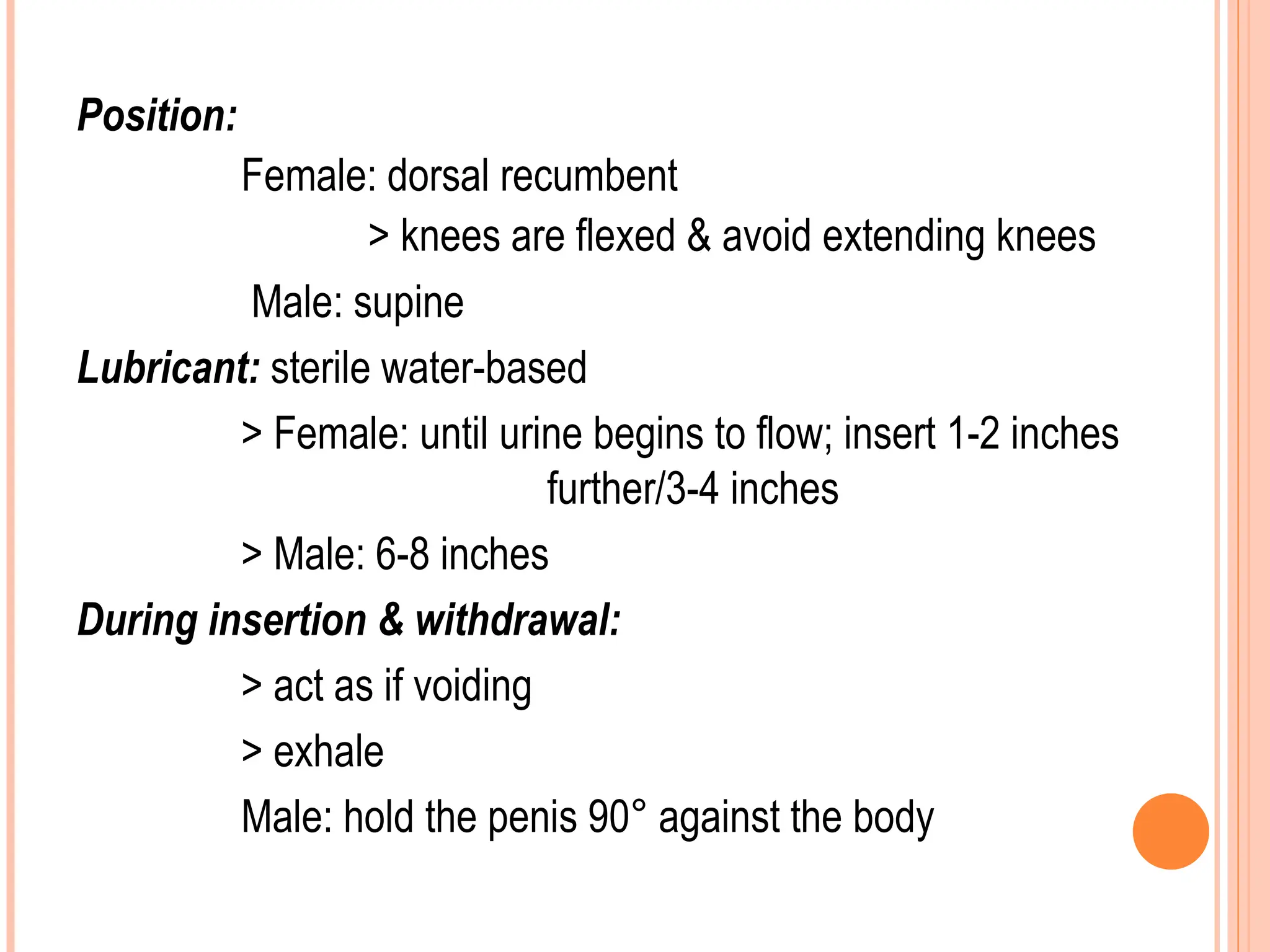Position:
Female: dorsal recumbent
> knees are flexed & avoid extending knees
Male: supine
Lubricant: sterile water-based
> Female: until urine begins to flow; insert 1-2 inches
further/3-4 inches
> Male: 6-8 inches
During insertion & withdrawal:
> act as if voiding
> exhale
Male: hold the penis 90° against the body
 