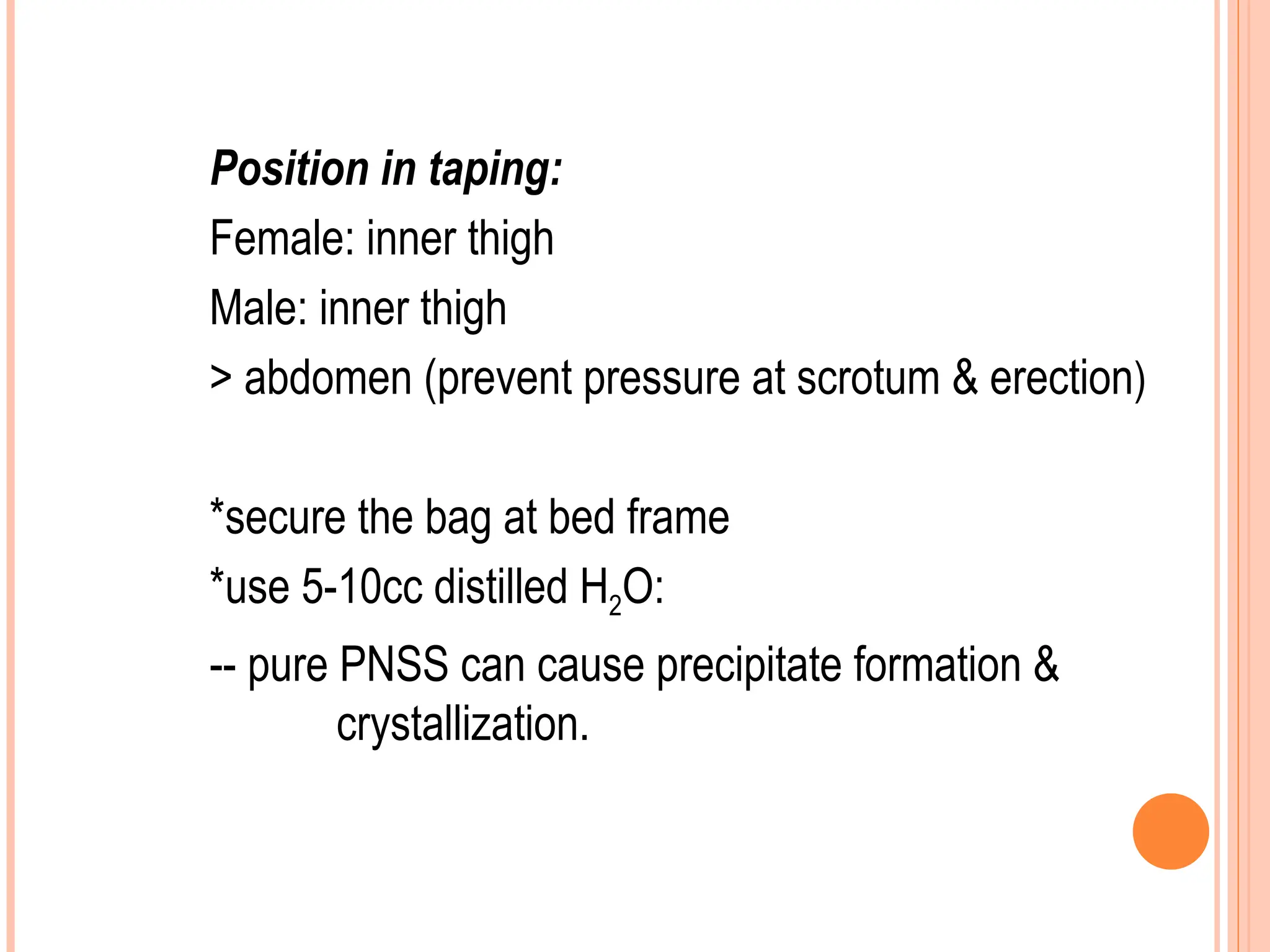 Position in taping:
Female: inner thigh
Male: inner thigh
> abdomen (prevent pressure at scrotum & erection)
*secure the bag at bed frame
*use 5-10cc distilled H2O:
-- pure PNSS can cause precipitate formation &
crystallization.
 