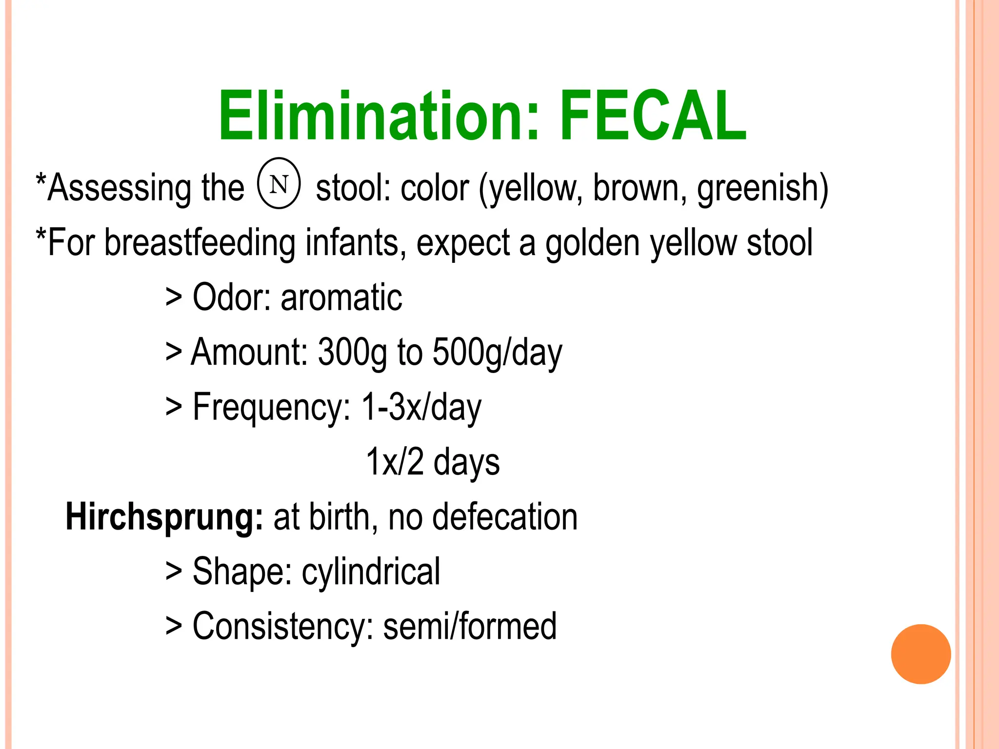 Elimination: FECAL
*Assessing the stool: color (yellow, brown, greenish)
*For breastfeeding infants, expect a golden yellow stool
> Odor: aromatic
> Amount: 300g to 500g/day
> Frequency: 1-3x/day
1x/2 days
Hirchsprung: at birth, no defecation
> Shape: cylindrical
> Consistency: semi/formed
N
 