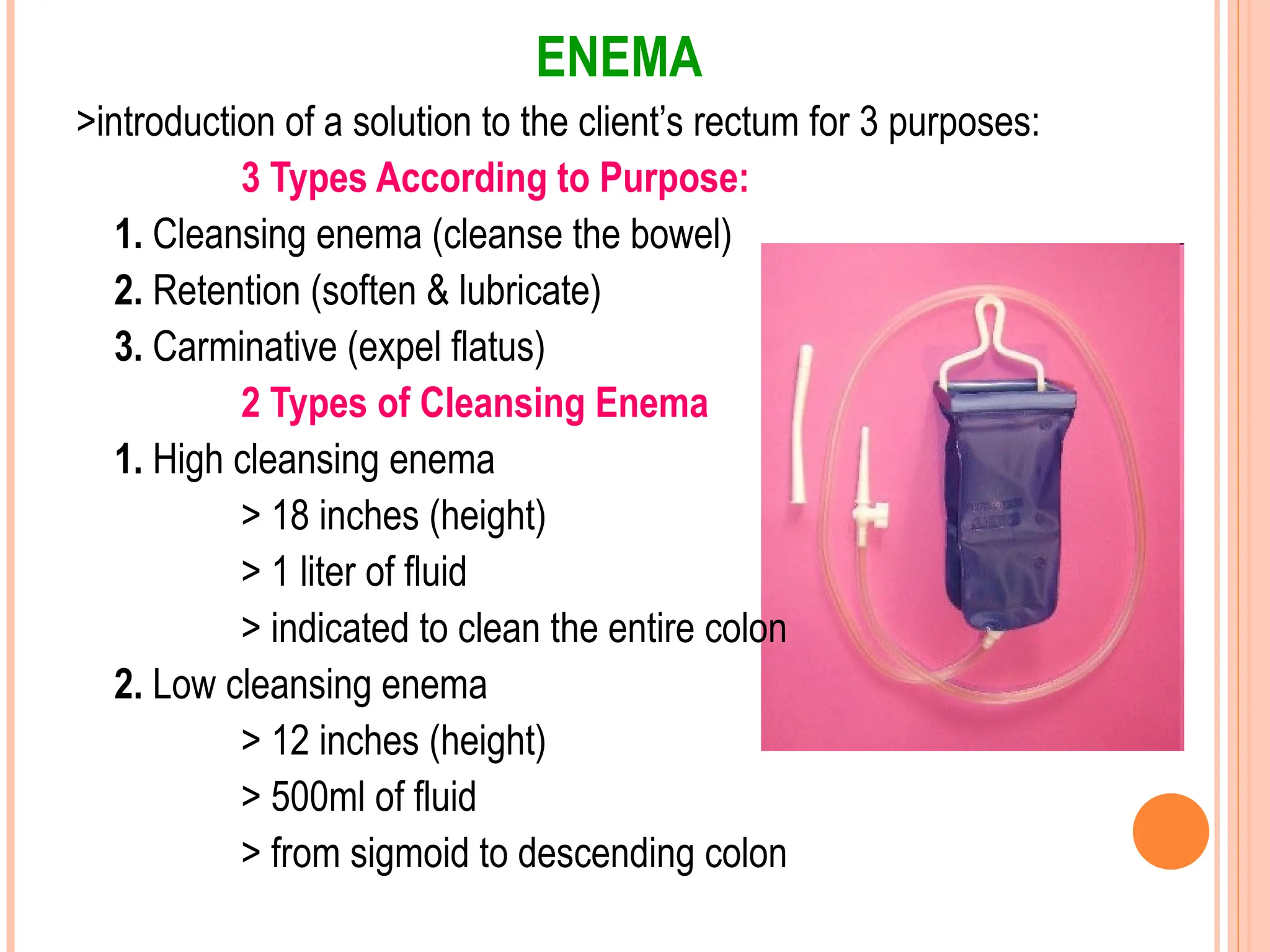 ENEMA
>introduction of a solution to the client’s rectum for 3 purposes:
3 Types According to Purpose:
1. Cleansing enema (cleanse the bowel)
2. Retention (soften & lubricate)
3. Carminative (expel flatus)
2 Types of Cleansing Enema
1. High cleansing enema
> 18 inches (height)
> 1 liter of fluid
> indicated to clean the entire colon
2. Low cleansing enema
> 12 inches (height)
> 500ml of fluid
> from sigmoid to descending colon
 