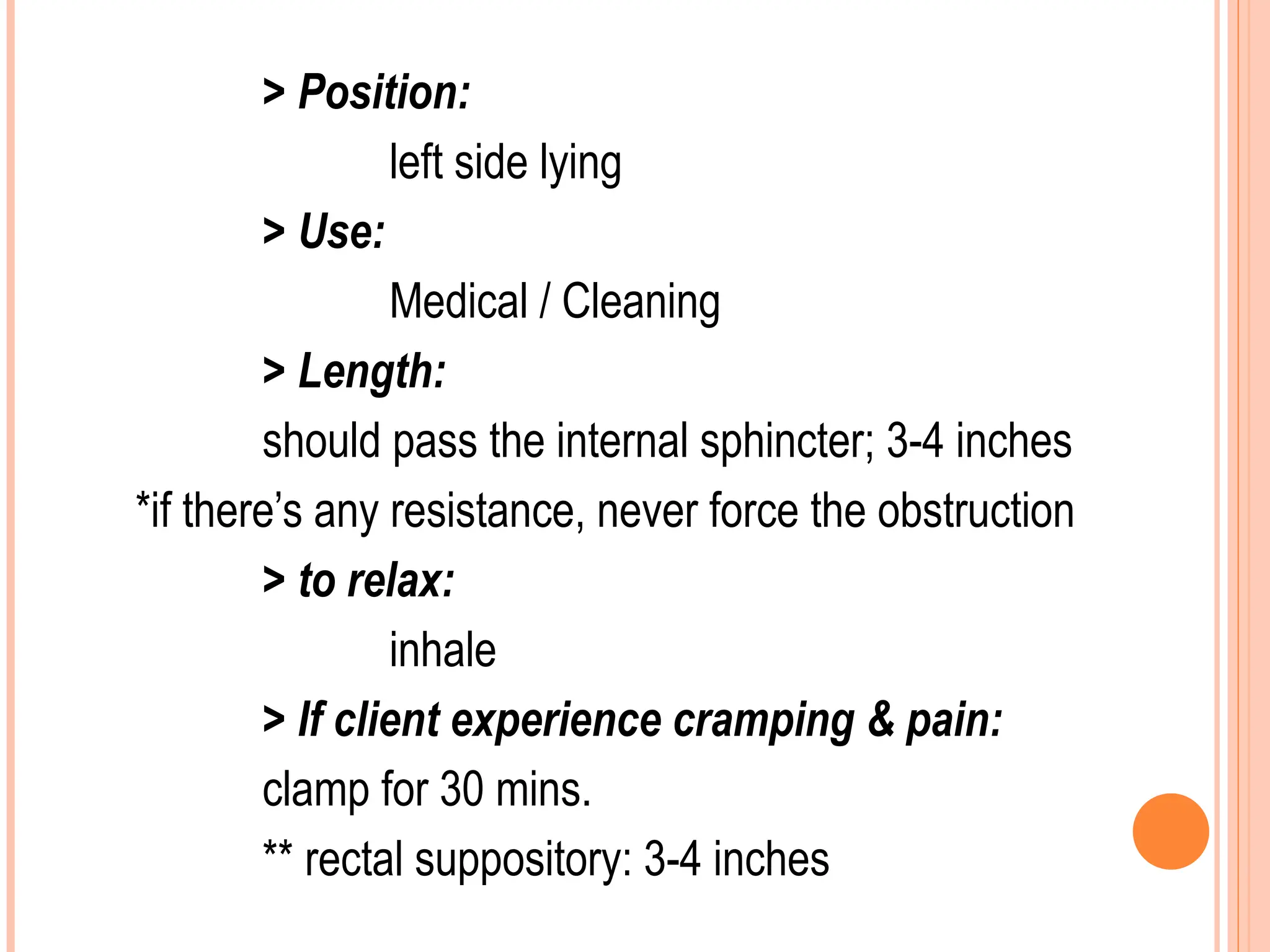 > Position:
left side lying
> Use:
Medical / Cleaning
> Length:
should pass the internal sphincter; 3-4 inches
*if there’s any resistance, never force the obstruction
> to relax:
inhale
> If client experience cramping & pain:
clamp for 30 mins.
** rectal suppository: 3-4 inches
 