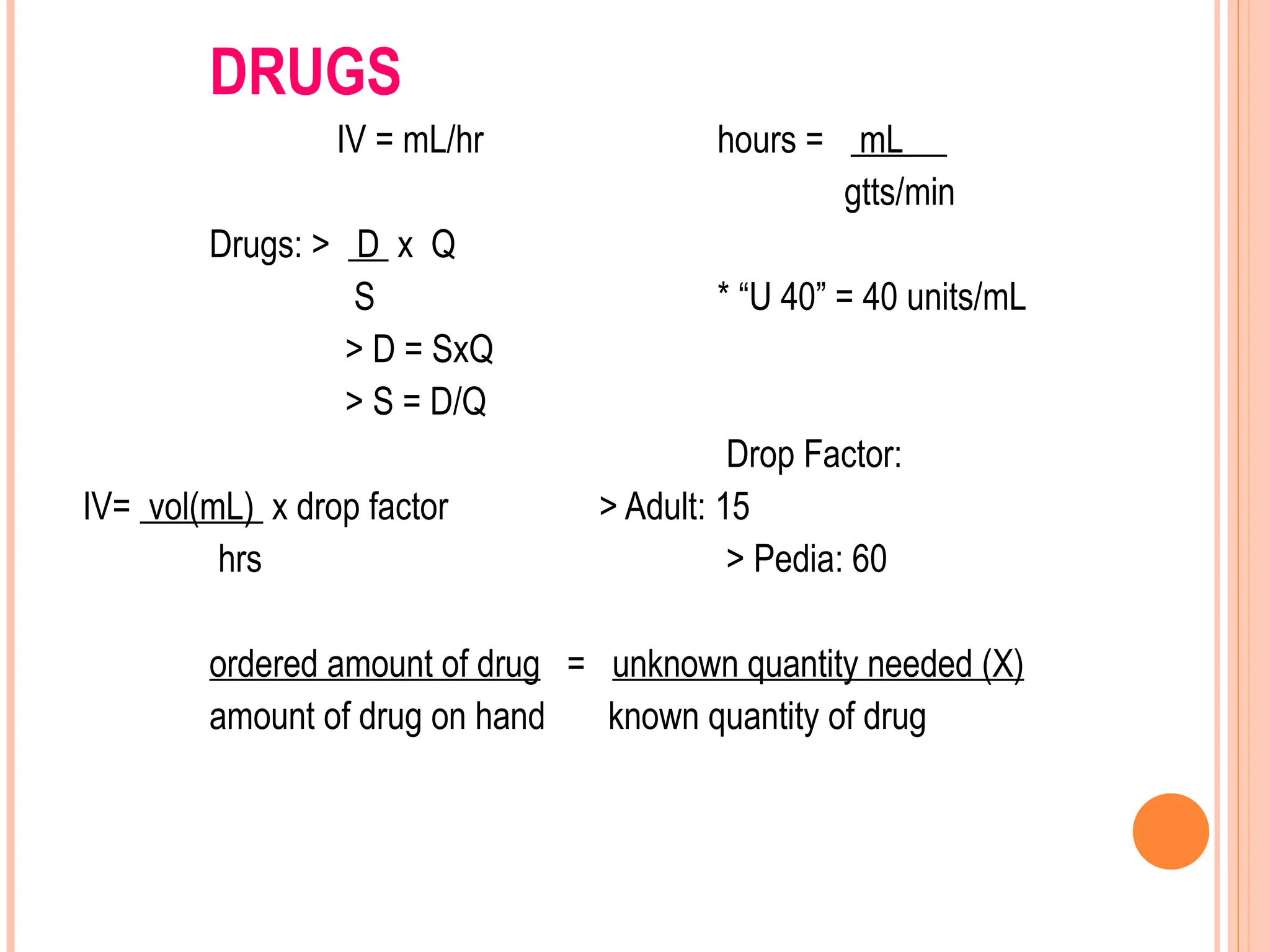 DRUGS
IV = mL/hr hours = mL
gtts/min
Drugs: > D x Q
S * “U 40” = 40 units/mL
> D = SxQ
> S = D/Q
Drop Factor:
IV= vol(mL) x drop factor > Adult: 15
hrs > Pedia: 60
ordered amount of drug = unknown quantity needed (X)
amount of drug on hand known quantity of drug
 