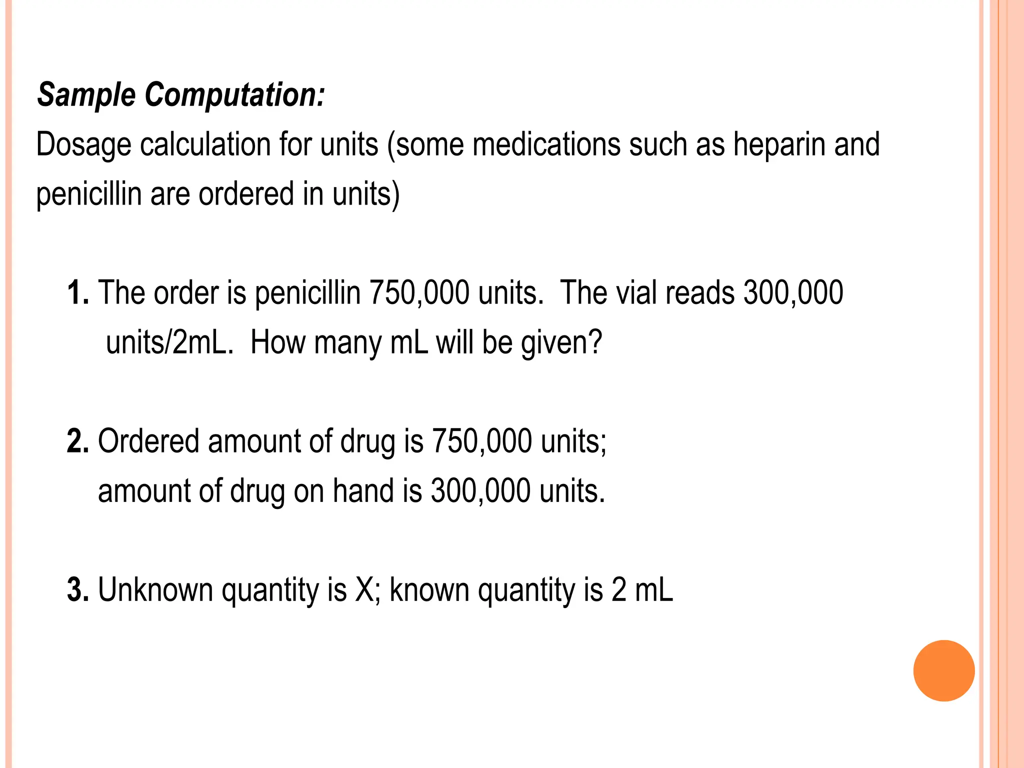 Sample Computation:
Dosage calculation for units (some medications such as heparin and
penicillin are ordered in units)
1. The order is penicillin 750,000 units. The vial reads 300,000
units/2mL. How many mL will be given?
2. Ordered amount of drug is 750,000 units;
amount of drug on hand is 300,000 units.
3. Unknown quantity is X; known quantity is 2 mL
 
