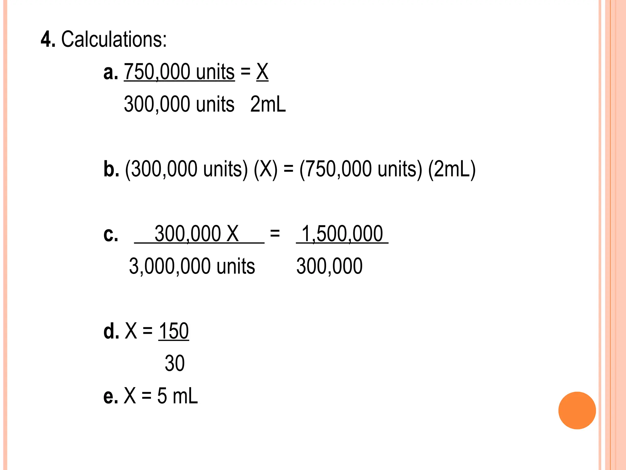 4. Calculations:
a. 750,000 units = X
300,000 units 2mL
b. (300,000 units) (X) = (750,000 units) (2mL)
c. 300,000 X = 1,500,000
3,000,000 units 300,000
d. X = 150
30
e. X = 5 mL
 