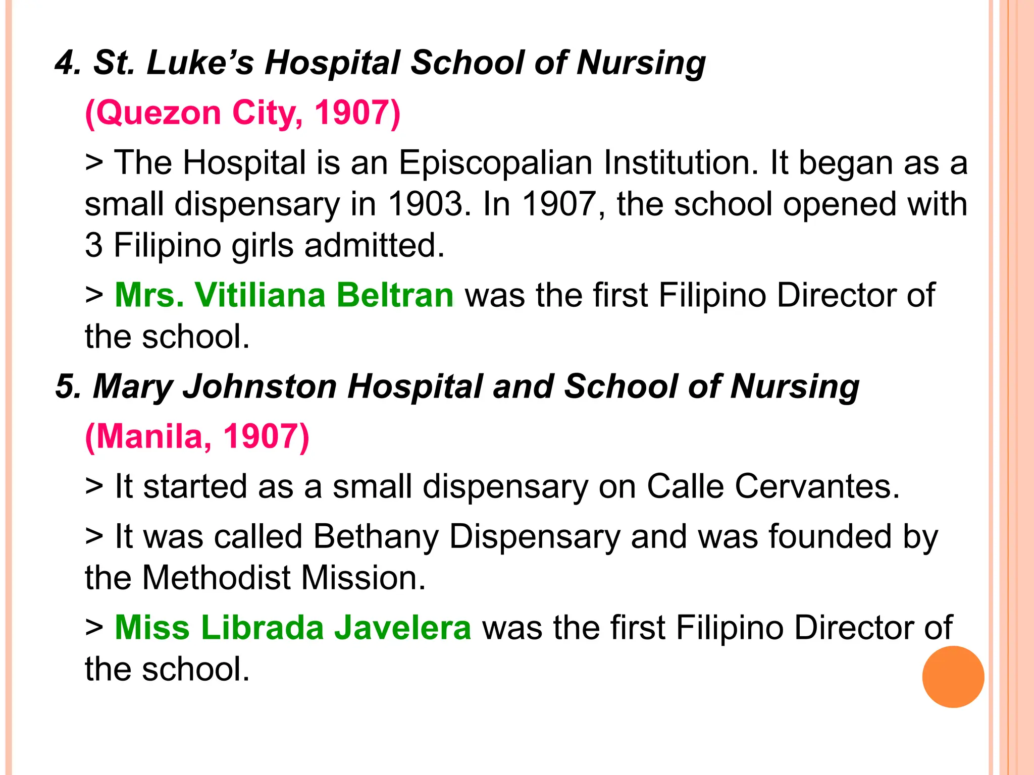 4. St. Luke’s Hospital School of Nursing
(Quezon City, 1907)
> The Hospital is an Episcopalian Institution. It began as a
small dispensary in 1903. In 1907, the school opened with
3 Filipino girls admitted.
> Mrs. Vitiliana Beltran was the first Filipino Director of
the school.
5. Mary Johnston Hospital and School of Nursing
(Manila, 1907)
> It started as a small dispensary on Calle Cervantes.
> It was called Bethany Dispensary and was founded by
the Methodist Mission.
> Miss Librada Javelera was the first Filipino Director of
the school.
 