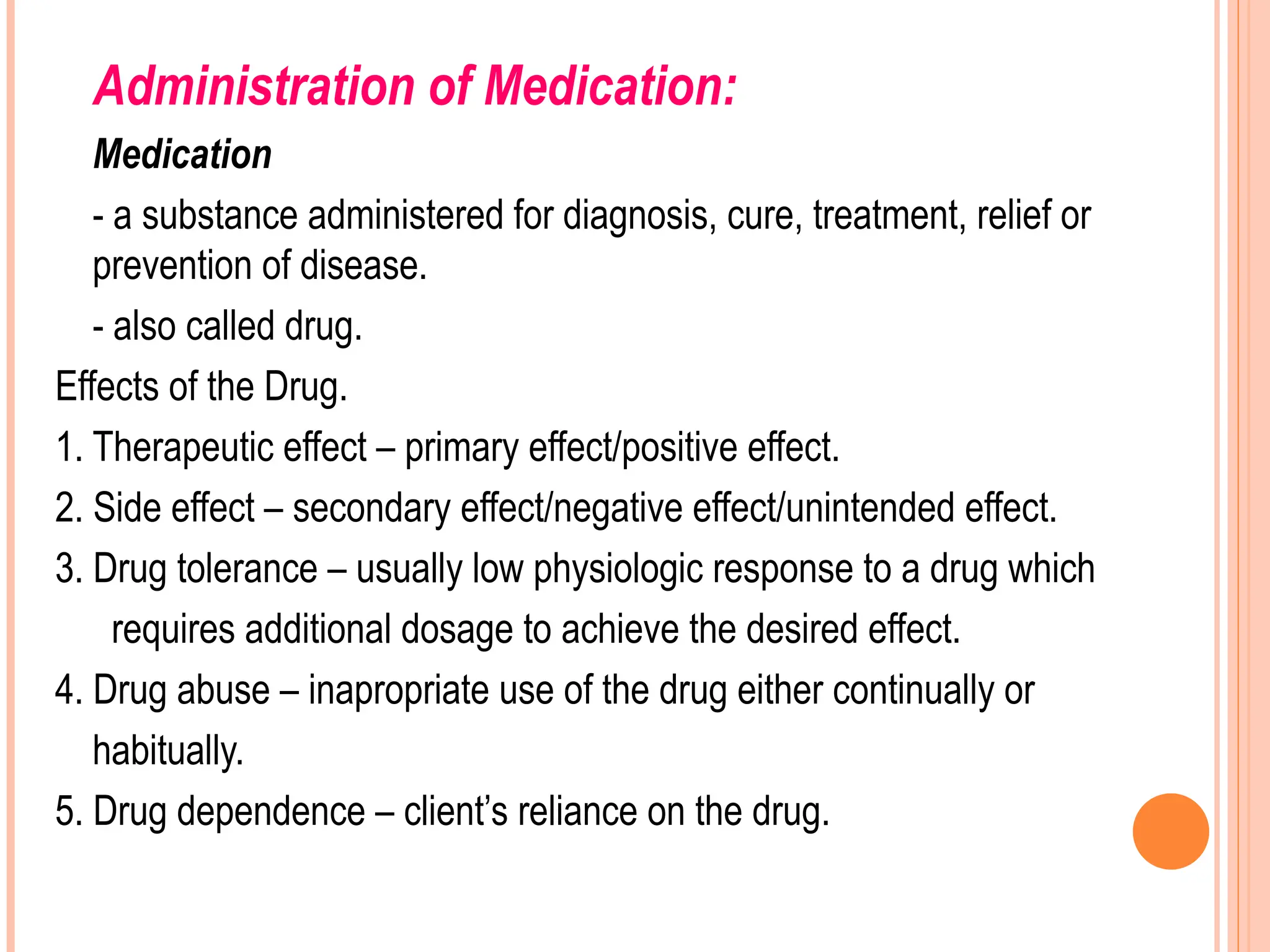 Administration of Medication:
Medication
- a substance administered for diagnosis, cure, treatment, relief or
prevention of disease.
- also called drug.
Effects of the Drug.
1. Therapeutic effect – primary effect/positive effect.
2. Side effect – secondary effect/negative effect/unintended effect.
3. Drug tolerance – usually low physiologic response to a drug which
requires additional dosage to achieve the desired effect.
4. Drug abuse – inapropriate use of the drug either continually or
habitually.
5. Drug dependence – client’s reliance on the drug.
 