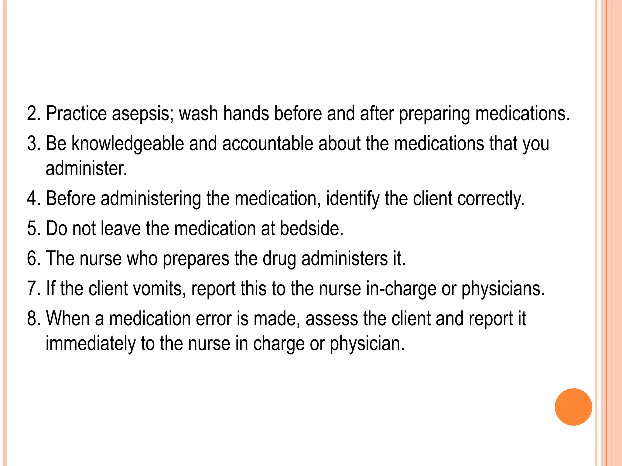 2. Practice asepsis; wash hands before and after preparing medications.
3. Be knowledgeable and accountable about the medications that you
administer.
4. Before administering the medication, identify the client correctly.
5. Do not leave the medication at bedside.
6. The nurse who prepares the drug administers it.
7. If the client vomits, report this to the nurse in-charge or physicians.
8. When a medication error is made, assess the client and report it
immediately to the nurse in charge or physician.
 