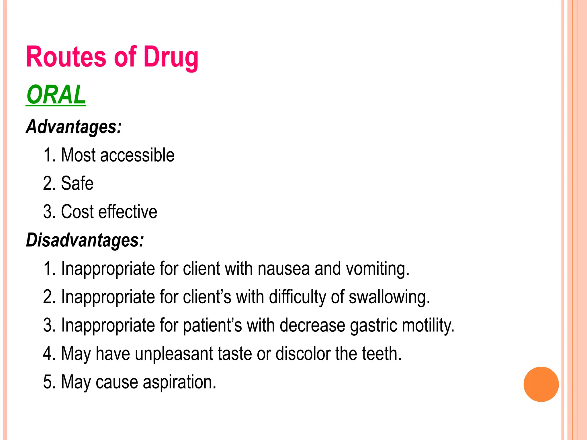 Routes of Drug
ORAL
Advantages:
1. Most accessible
2. Safe
3. Cost effective
Disadvantages:
1. Inappropriate for client with nausea and vomiting.
2. Inappropriate for client’s with difficulty of swallowing.
3. Inappropriate for patient’s with decrease gastric motility.
4. May have unpleasant taste or discolor the teeth.
5. May cause aspiration.
 
