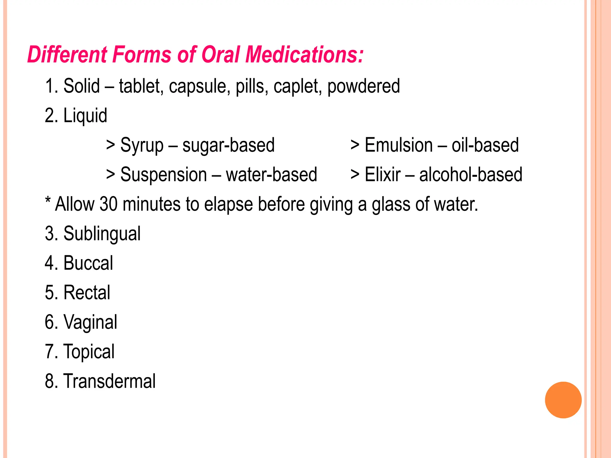 Different Forms of Oral Medications:
1. Solid – tablet, capsule, pills, caplet, powdered
2. Liquid
> Syrup – sugar-based > Emulsion – oil-based
> Suspension – water-based > Elixir – alcohol-based
* Allow 30 minutes to elapse before giving a glass of water.
3. Sublingual
4. Buccal
5. Rectal
6. Vaginal
7. Topical
8. Transdermal
 