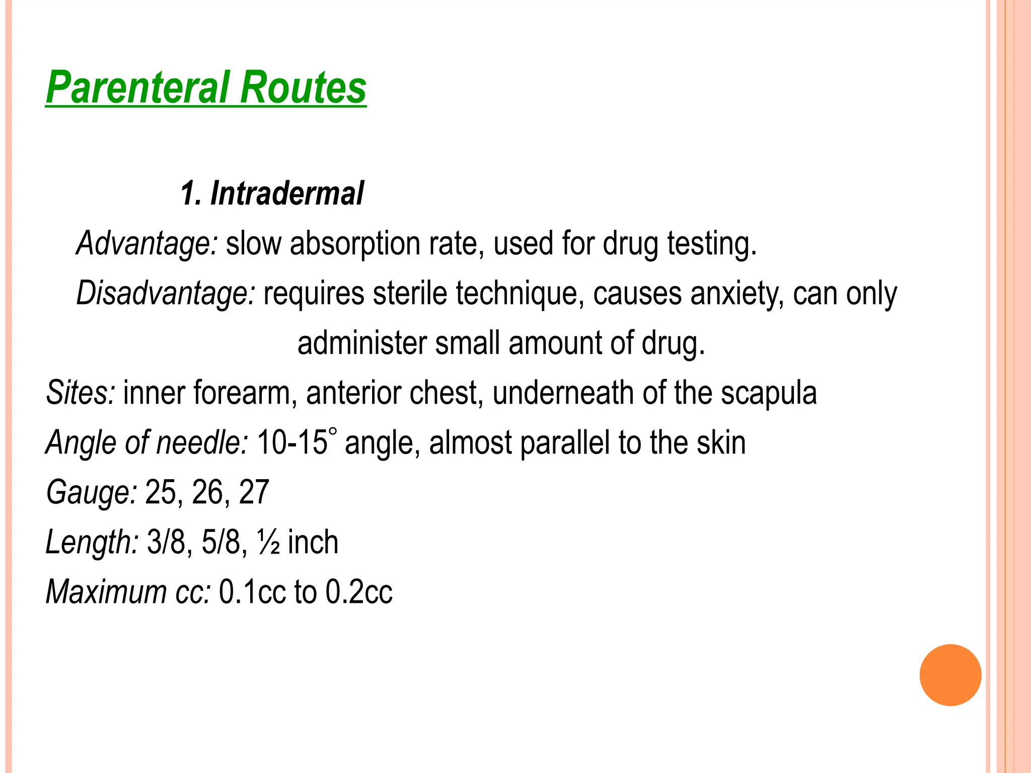 Parenteral Routes
1. Intradermal
Advantage: slow absorption rate, used for drug testing.
Disadvantage: requires sterile technique, causes anxiety, can only
administer small amount of drug.
Sites: inner forearm, anterior chest, underneath of the scapula
Angle of needle: 10-15 angle, almost parallel to the skin
Gauge: 25, 26, 27
Length: 3/8, 5/8, ½ inch
Maximum cc: 0.1cc to 0.2cc
 
