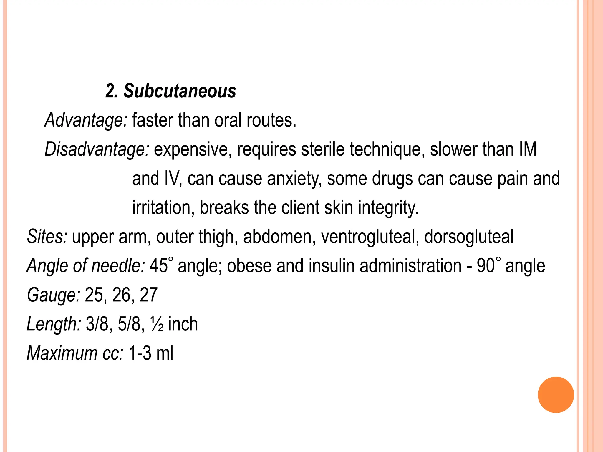 2. Subcutaneous
Advantage: faster than oral routes.
Disadvantage: expensive, requires sterile technique, slower than IM
and IV, can cause anxiety, some drugs can cause pain and
irritation, breaks the client skin integrity.
Sites: upper arm, outer thigh, abdomen, ventrogluteal, dorsogluteal
Angle of needle: 45 angle; obese and insulin administration - 90 angle
Gauge: 25, 26, 27
Length: 3/8, 5/8, ½ inch
Maximum cc: 1-3 ml
 
