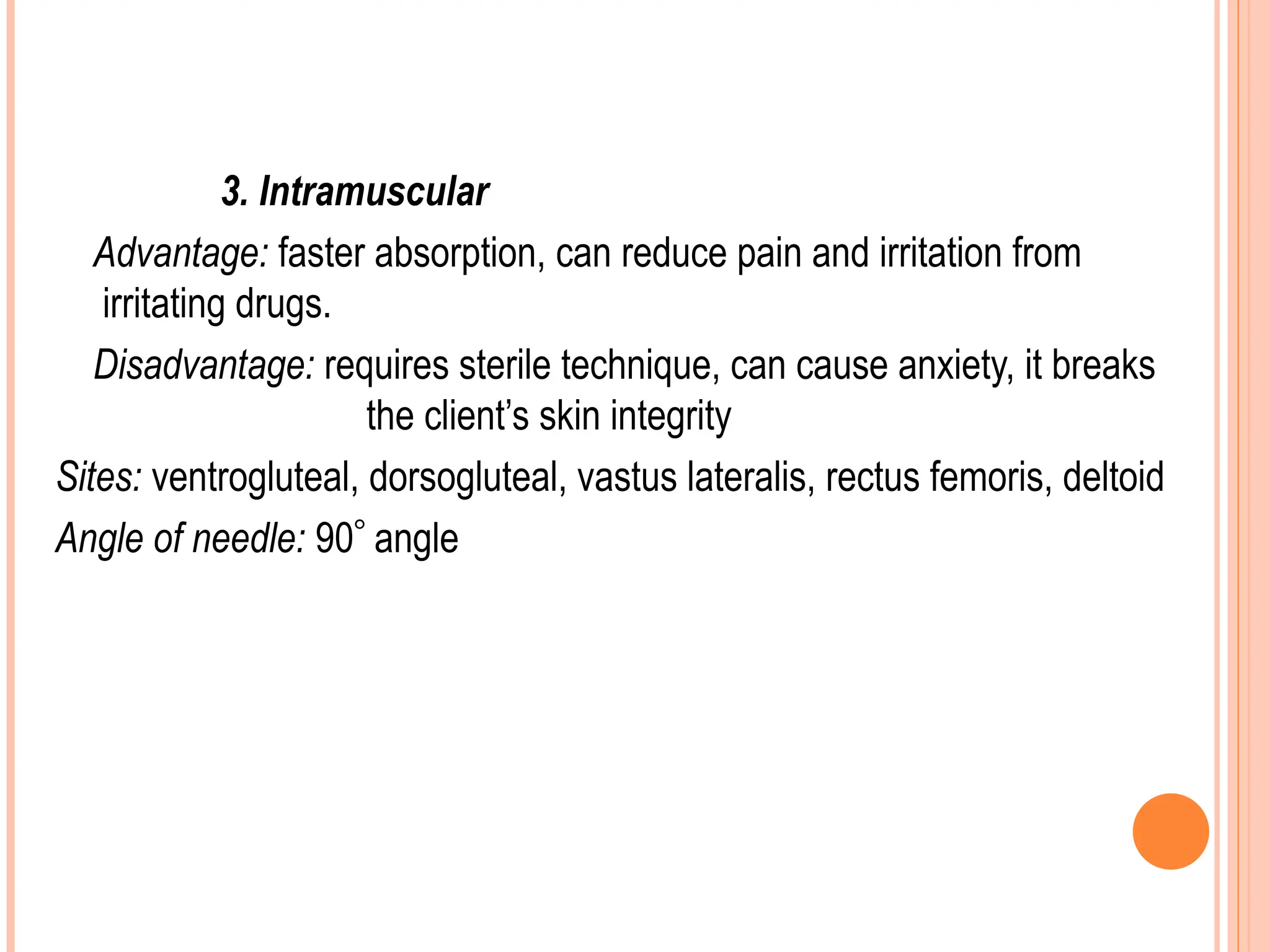 3. Intramuscular
Advantage: faster absorption, can reduce pain and irritation from
irritating drugs.
Disadvantage: requires sterile technique, can cause anxiety, it breaks
the client’s skin integrity
Sites: ventrogluteal, dorsogluteal, vastus lateralis, rectus femoris, deltoid
Angle of needle: 90 angle
 