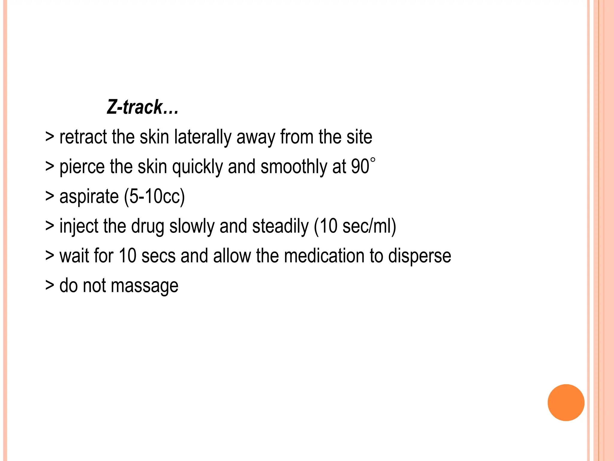 Z-track…
> retract the skin laterally away from the site
> pierce the skin quickly and smoothly at 90
> aspirate (5-10cc)
> inject the drug slowly and steadily (10 sec/ml)
> wait for 10 secs and allow the medication to disperse
> do not massage
 