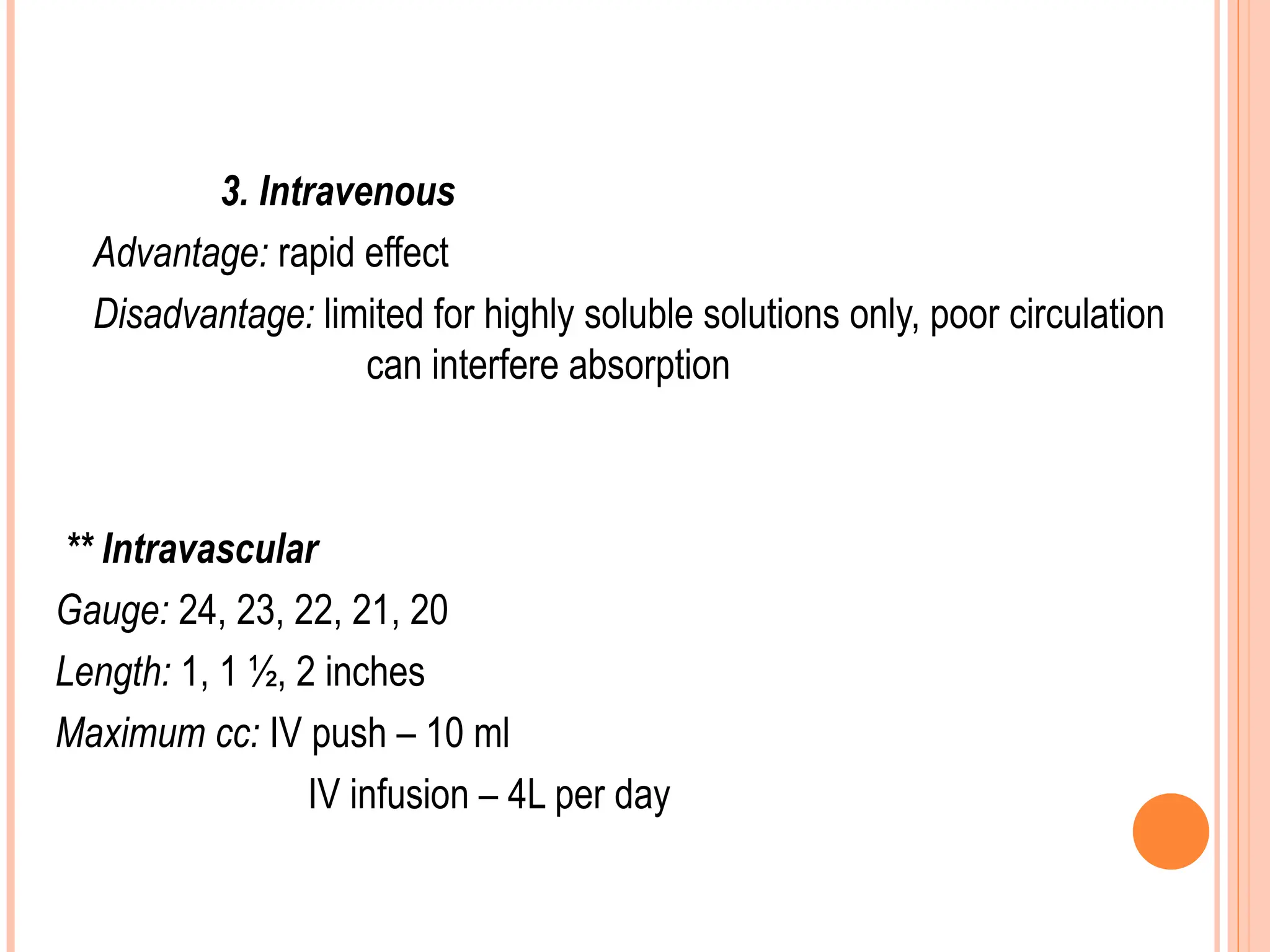 3. Intravenous
Advantage: rapid effect
Disadvantage: limited for highly soluble solutions only, poor circulation
can interfere absorption
** Intravascular
Gauge: 24, 23, 22, 21, 20
Length: 1, 1 ½, 2 inches
Maximum cc: IV push – 10 ml
IV infusion – 4L per day
 