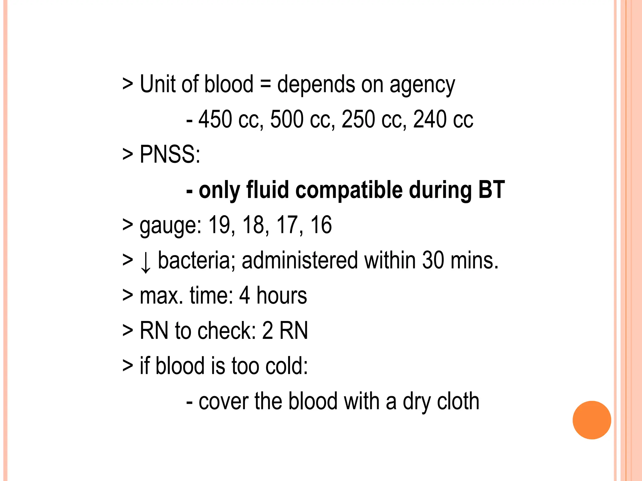 > Unit of blood = depends on agency
- 450 cc, 500 cc, 250 cc, 240 cc
> PNSS:
- only fluid compatible during BT
> gauge: 19, 18, 17, 16
> ↓ bacteria; administered within 30 mins.
> max. time: 4 hours
> RN to check: 2 RN
> if blood is too cold:
- cover the blood with a dry cloth
 