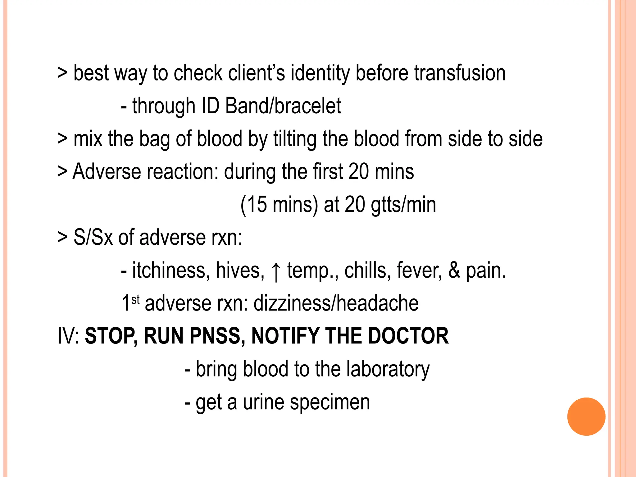 > best way to check client’s identity before transfusion
- through ID Band/bracelet
> mix the bag of blood by tilting the blood from side to side
> Adverse reaction: during the first 20 mins
(15 mins) at 20 gtts/min
> S/Sx of adverse rxn:
- itchiness, hives, ↑ temp., chills, fever, & pain.
1st
adverse rxn: dizziness/headache
IV: STOP, RUN PNSS, NOTIFY THE DOCTOR
- bring blood to the laboratory
- get a urine specimen
 