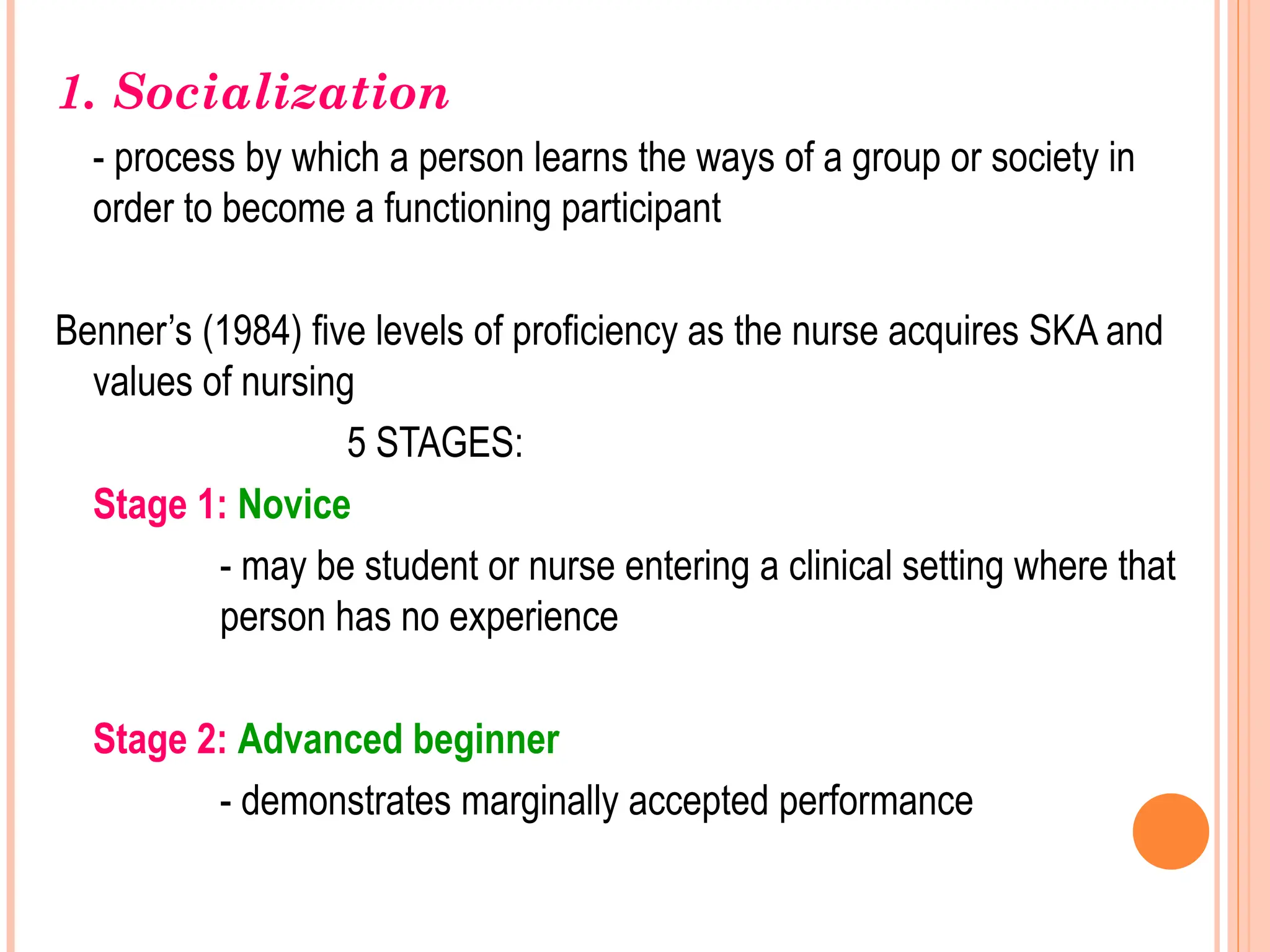 1. Socialization
- process by which a person learns the ways of a group or society in
order to become a functioning participant
Benner’s (1984) five levels of proficiency as the nurse acquires SKA and
values of nursing
5 STAGES:
Stage 1: Novice
- may be student or nurse entering a clinical setting where that
person has no experience
Stage 2: Advanced beginner
- demonstrates marginally accepted performance
 
