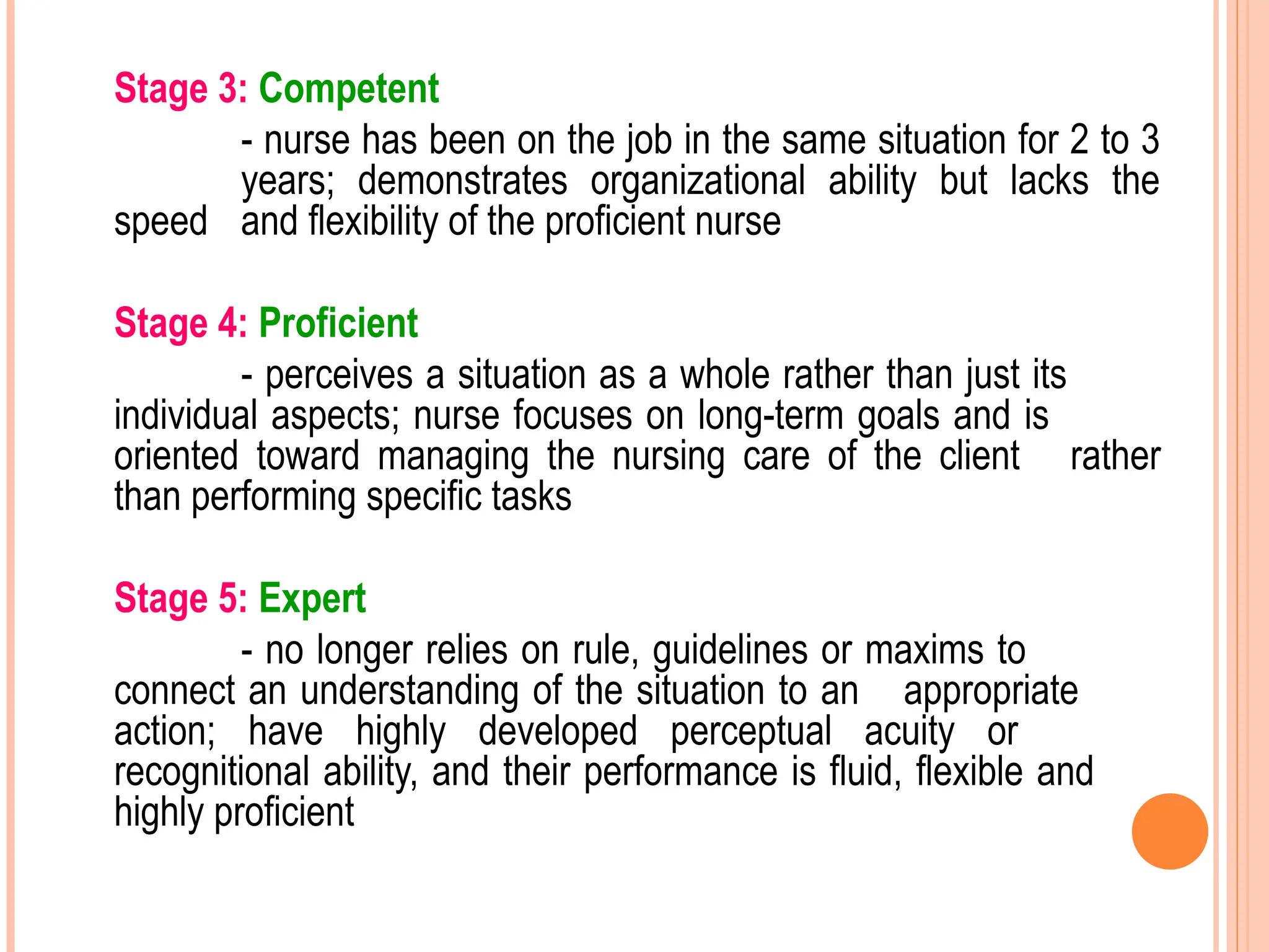 Stage 3: Competent
- nurse has been on the job in the same situation for 2 to 3
years; demonstrates organizational ability but lacks the
speed and flexibility of the proficient nurse
Stage 4: Proficient
- perceives a situation as a whole rather than just its
individual aspects; nurse focuses on long-term goals and is
oriented toward managing the nursing care of the client rather
than performing specific tasks
Stage 5: Expert
- no longer relies on rule, guidelines or maxims to
connect an understanding of the situation to an appropriate
action; have highly developed perceptual acuity or
recognitional ability, and their performance is fluid, flexible and
highly proficient
 