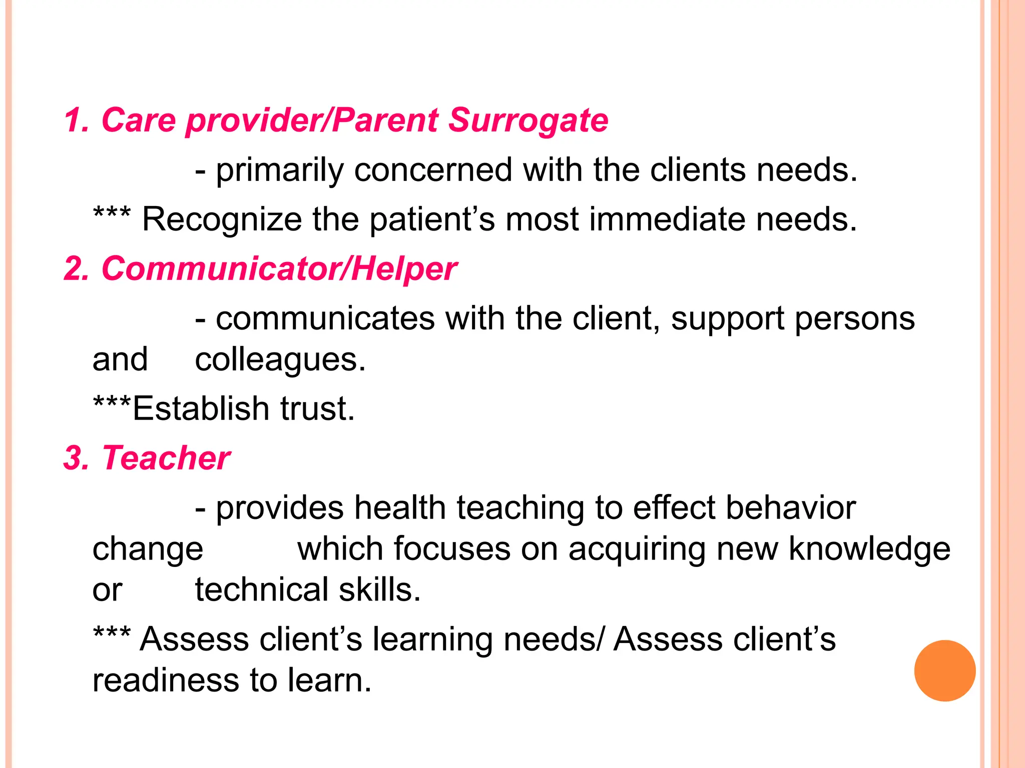 1. Care provider/Parent Surrogate
- primarily concerned with the clients needs.
*** Recognize the patient’s most immediate needs.
2. Communicator/Helper
- communicates with the client, support persons
and colleagues.
***Establish trust.
3. Teacher
- provides health teaching to effect behavior
change which focuses on acquiring new knowledge
or technical skills.
*** Assess client’s learning needs/ Assess client’s
readiness to learn.
 