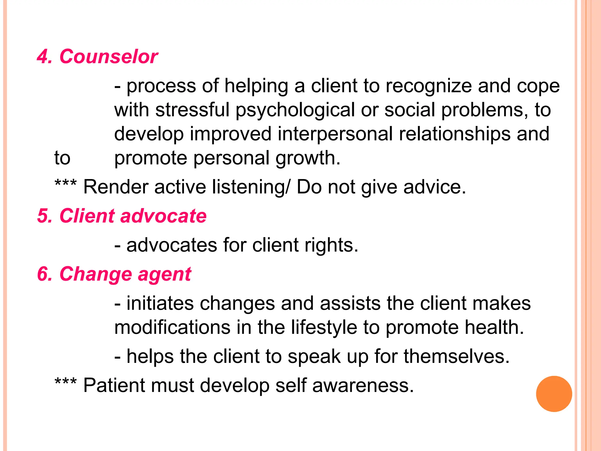 4. Counselor
- process of helping a client to recognize and cope
with stressful psychological or social problems, to
develop improved interpersonal relationships and
to promote personal growth.
*** Render active listening/ Do not give advice.
5. Client advocate
- advocates for client rights.
6. Change agent
- initiates changes and assists the client makes
modifications in the lifestyle to promote health.
- helps the client to speak up for themselves.
*** Patient must develop self awareness.
 