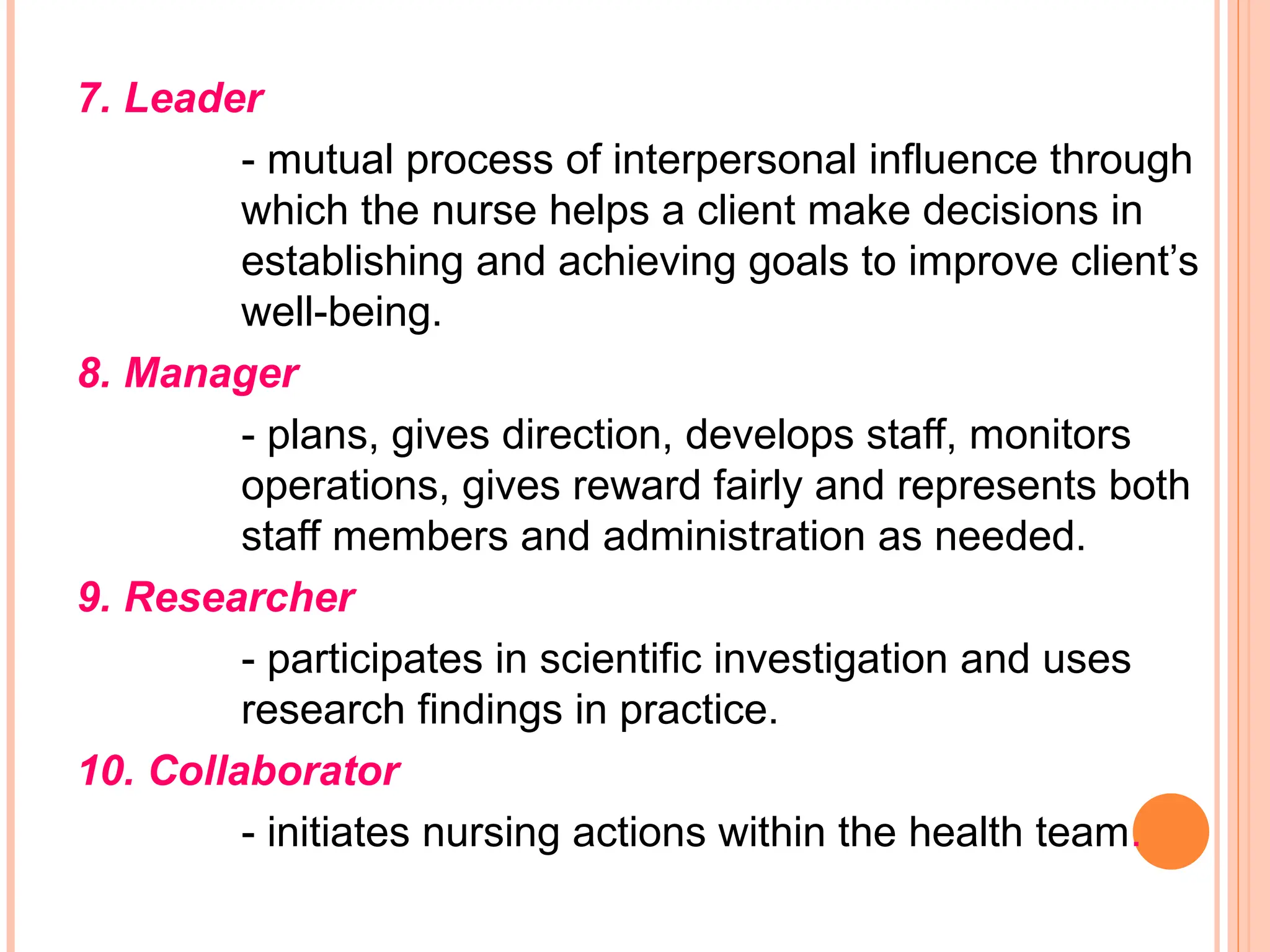 7. Leader
- mutual process of interpersonal influence through
which the nurse helps a client make decisions in
establishing and achieving goals to improve client’s
well-being.
8. Manager
- plans, gives direction, develops staff, monitors
operations, gives reward fairly and represents both
staff members and administration as needed.
9. Researcher
- participates in scientific investigation and uses
research findings in practice.
10. Collaborator
- initiates nursing actions within the health team.
 