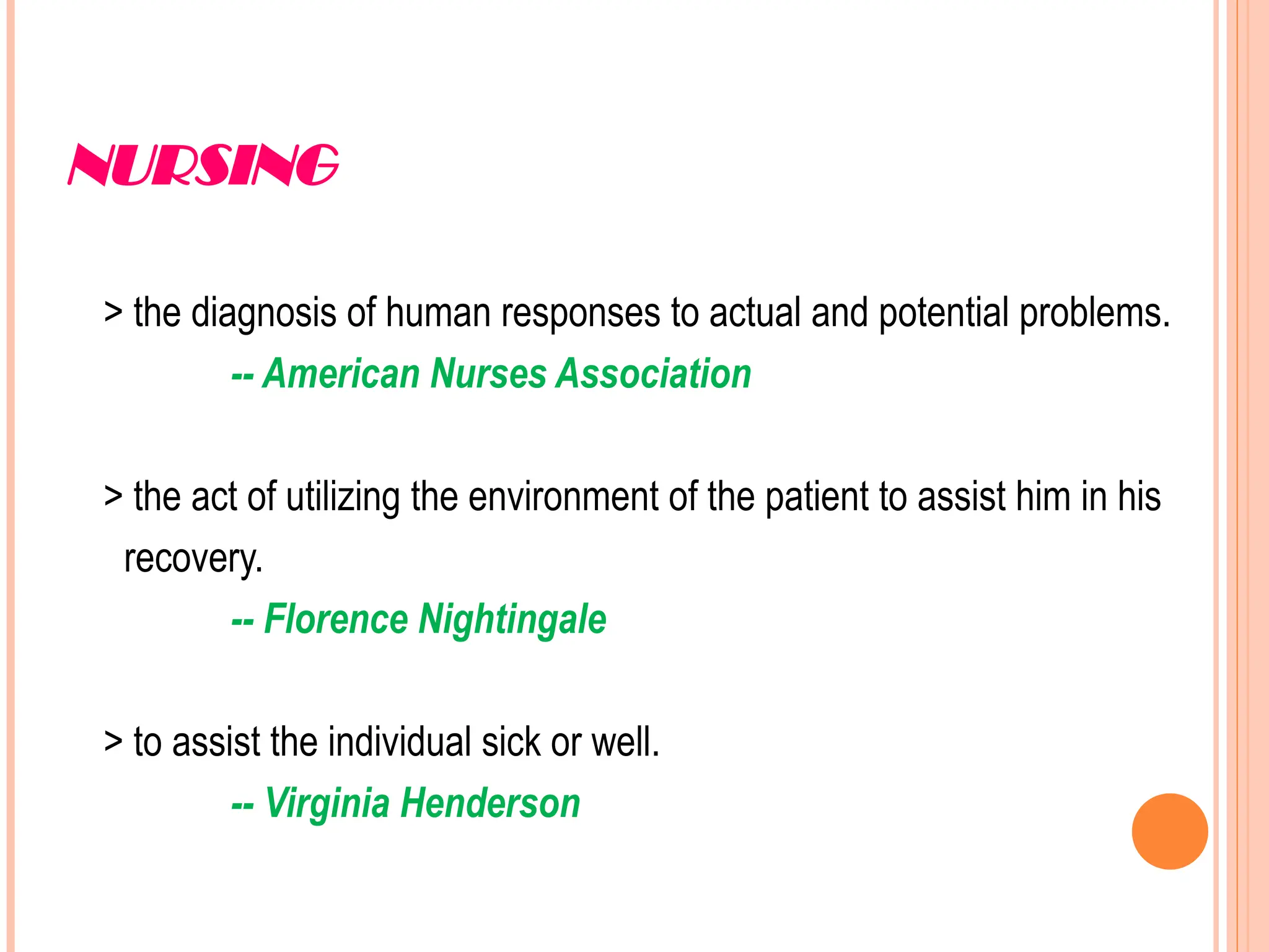 NURSING
> the diagnosis of human responses to actual and potential problems.
-- American Nurses Association
> the act of utilizing the environment of the patient to assist him in his
recovery.
-- Florence Nightingale
> to assist the individual sick or well.
-- Virginia Henderson
 