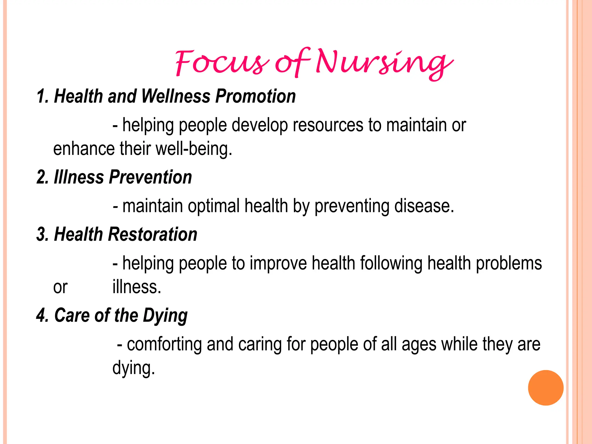 Focus of Nursing
1. Health and Wellness Promotion
- helping people develop resources to maintain or
enhance their well-being.
2. Illness Prevention
- maintain optimal health by preventing disease.
3. Health Restoration
- helping people to improve health following health problems
or illness.
4. Care of the Dying
- comforting and caring for people of all ages while they are
dying.
 