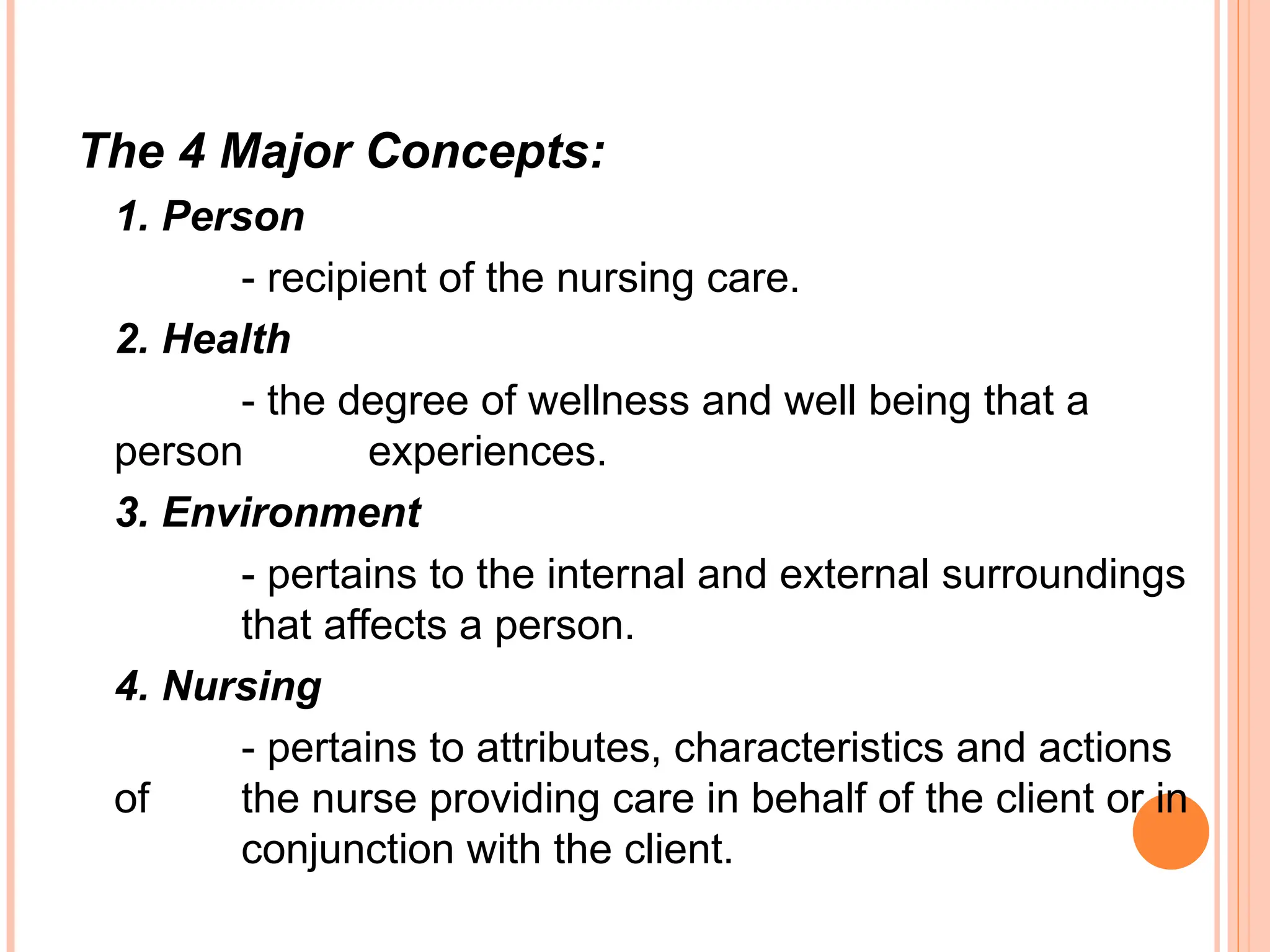 The 4 Major Concepts:
1. Person
- recipient of the nursing care.
2. Health
- the degree of wellness and well being that a
person experiences.
3. Environment
- pertains to the internal and external surroundings
that affects a person.
4. Nursing
- pertains to attributes, characteristics and actions
of the nurse providing care in behalf of the client or in
conjunction with the client.
 
