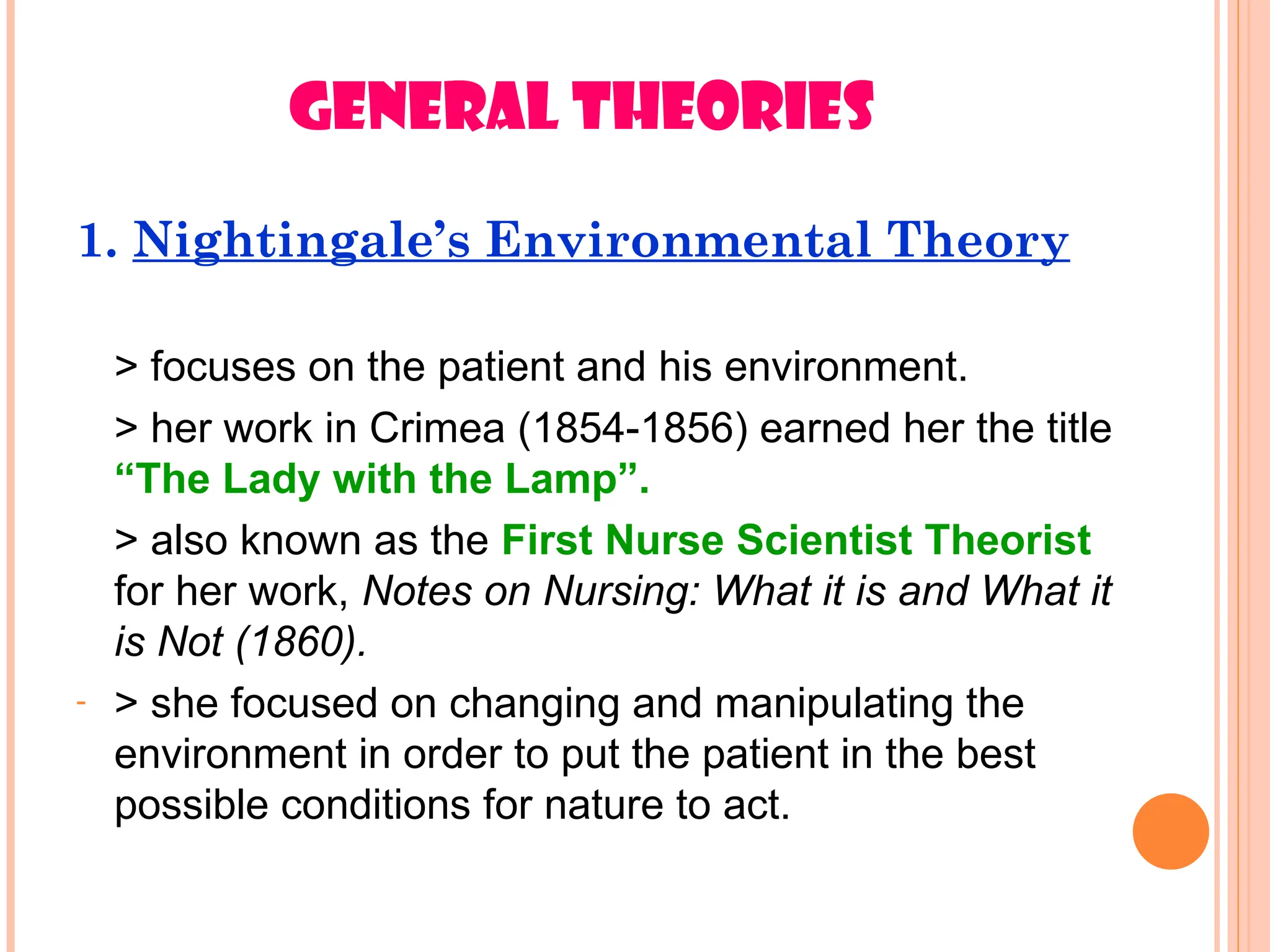 GENERAL THEORIES
1. Nightingale’s Environmental Theory
> focuses on the patient and his environment.
> her work in Crimea (1854-1856) earned her the title
“The Lady with the Lamp”.
> also known as the First Nurse Scientist Theorist
for her work, Notes on Nursing: What it is and What it
is Not (1860).
- > she focused on changing and manipulating the
environment in order to put the patient in the best
possible conditions for nature to act.
 