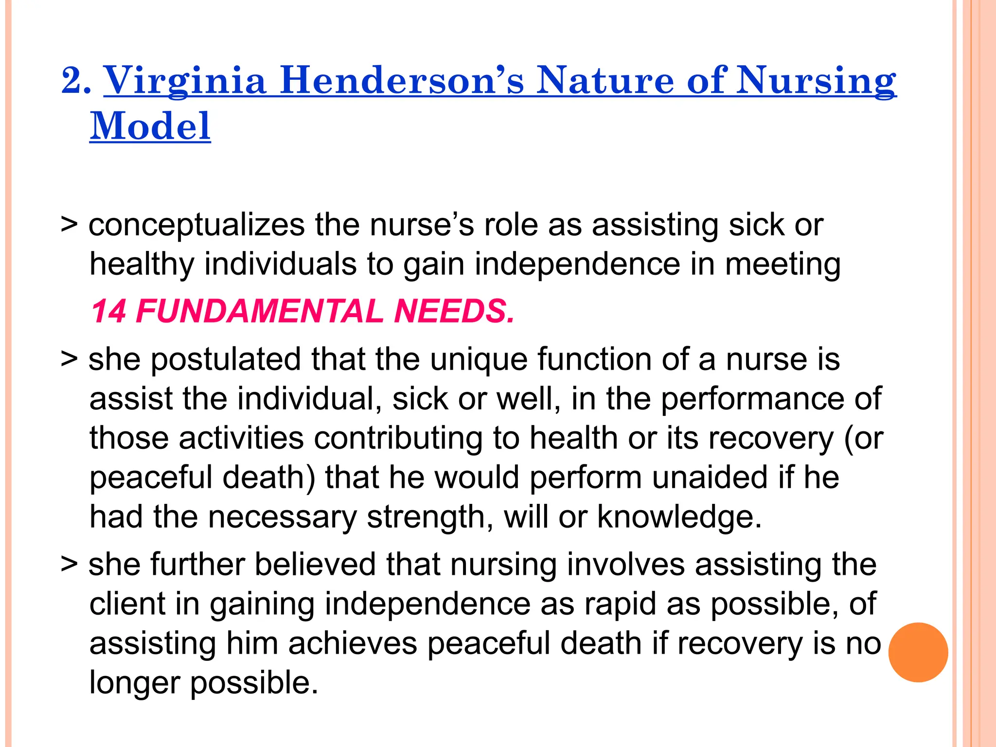 2. Virginia Henderson’s Nature of Nursing
Model
> conceptualizes the nurse’s role as assisting sick or
healthy individuals to gain independence in meeting
14 FUNDAMENTAL NEEDS.
> she postulated that the unique function of a nurse is
assist the individual, sick or well, in the performance of
those activities contributing to health or its recovery (or
peaceful death) that he would perform unaided if he
had the necessary strength, will or knowledge.
> she further believed that nursing involves assisting the
client in gaining independence as rapid as possible, of
assisting him achieves peaceful death if recovery is no
longer possible.
 