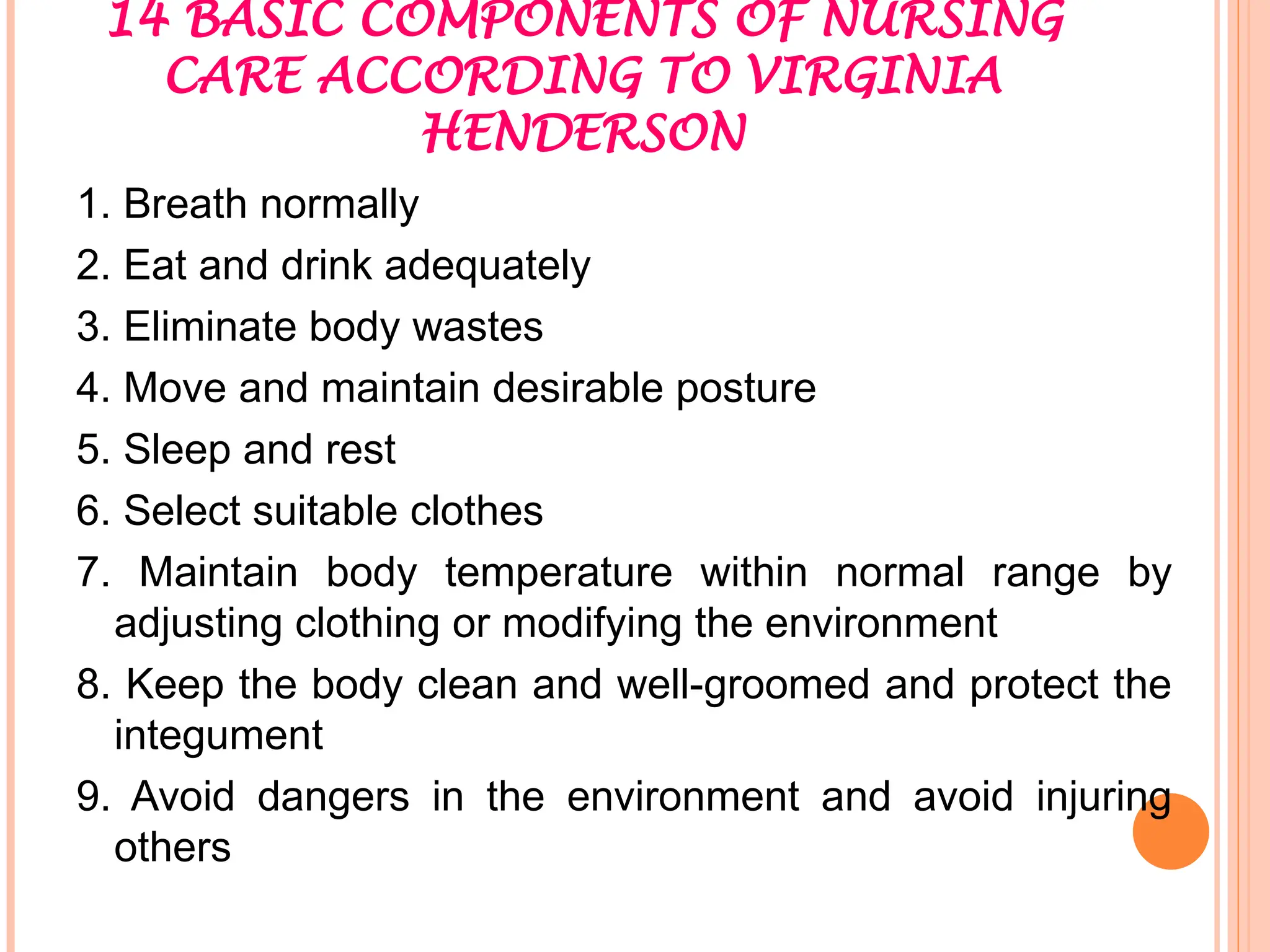 14 BASIC COMPONENTS OF NURSING
CARE ACCORDING TO VIRGINIA
HENDERSON
1. Breath normally
2. Eat and drink adequately
3. Eliminate body wastes
4. Move and maintain desirable posture
5. Sleep and rest
6. Select suitable clothes
7. Maintain body temperature within normal range by
adjusting clothing or modifying the environment
8. Keep the body clean and well-groomed and protect the
integument
9. Avoid dangers in the environment and avoid injuring
others
 