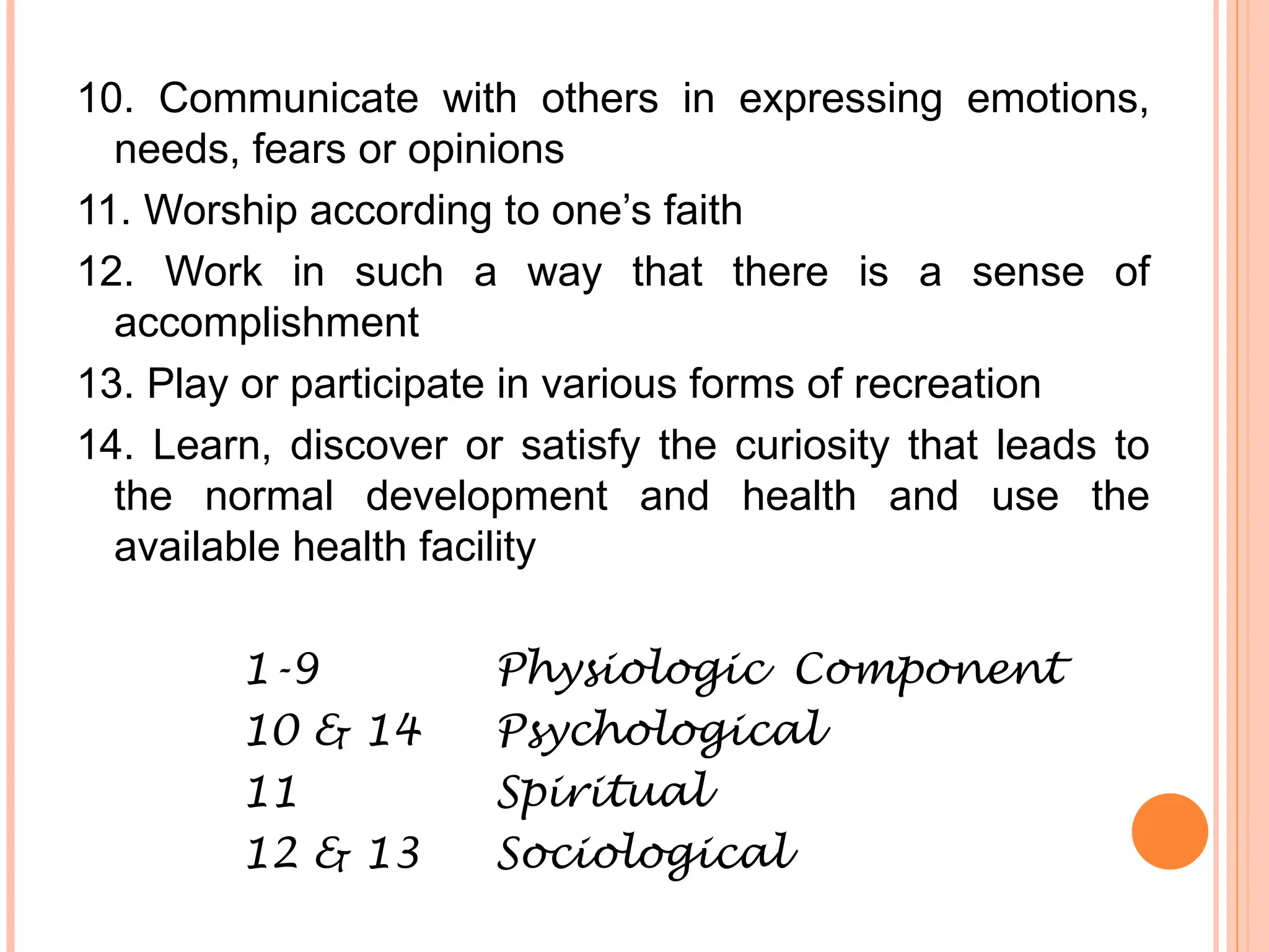 10. Communicate with others in expressing emotions,
needs, fears or opinions
11. Worship according to one’s faith
12. Work in such a way that there is a sense of
accomplishment
13. Play or participate in various forms of recreation
14. Learn, discover or satisfy the curiosity that leads to
the normal development and health and use the
available health facility
1-9 Physiologic Component
10 & 14 Psychological
11 Spiritual
12 & 13 Sociological
 