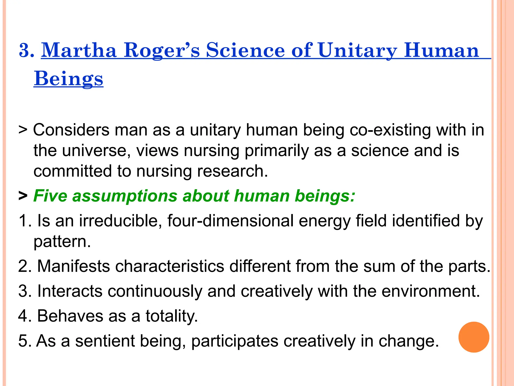 3. Martha Roger’s Science of Unitary Human
Beings
> Considers man as a unitary human being co-existing with in
the universe, views nursing primarily as a science and is
committed to nursing research.
> Five assumptions about human beings:
1. Is an irreducible, four-dimensional energy field identified by
pattern.
2. Manifests characteristics different from the sum of the parts.
3. Interacts continuously and creatively with the environment.
4. Behaves as a totality.
5. As a sentient being, participates creatively in change.
 