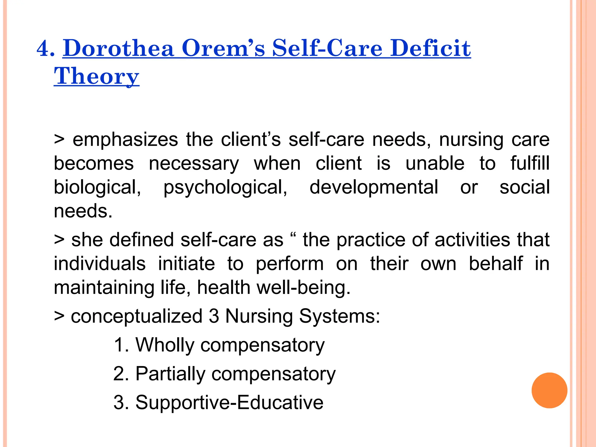 4. Dorothea Orem’s Self-Care Deficit
Theory
> emphasizes the client’s self-care needs, nursing care
becomes necessary when client is unable to fulfill
biological, psychological, developmental or social
needs.
> she defined self-care as “ the practice of activities that
individuals initiate to perform on their own behalf in
maintaining life, health well-being.
> conceptualized 3 Nursing Systems:
1. Wholly compensatory
2. Partially compensatory
3. Supportive-Educative
 