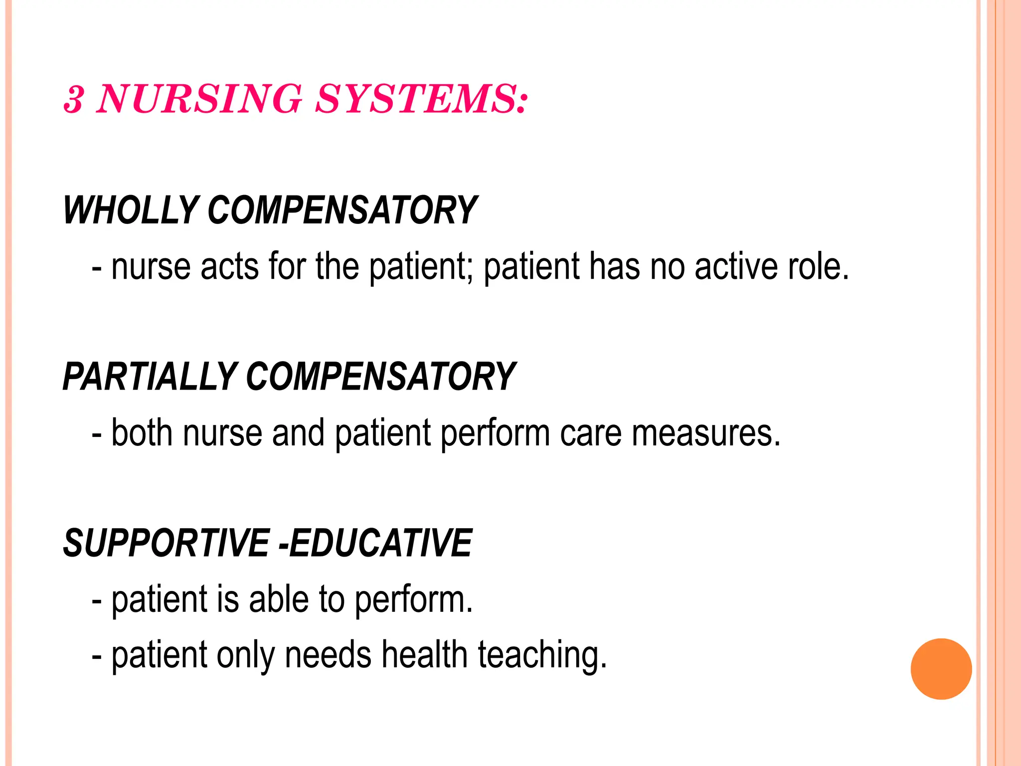 3 NURSING SYSTEMS:
WHOLLY COMPENSATORY
- nurse acts for the patient; patient has no active role.
PARTIALLY COMPENSATORY
- both nurse and patient perform care measures.
SUPPORTIVE -EDUCATIVE
- patient is able to perform.
- patient only needs health teaching.
 