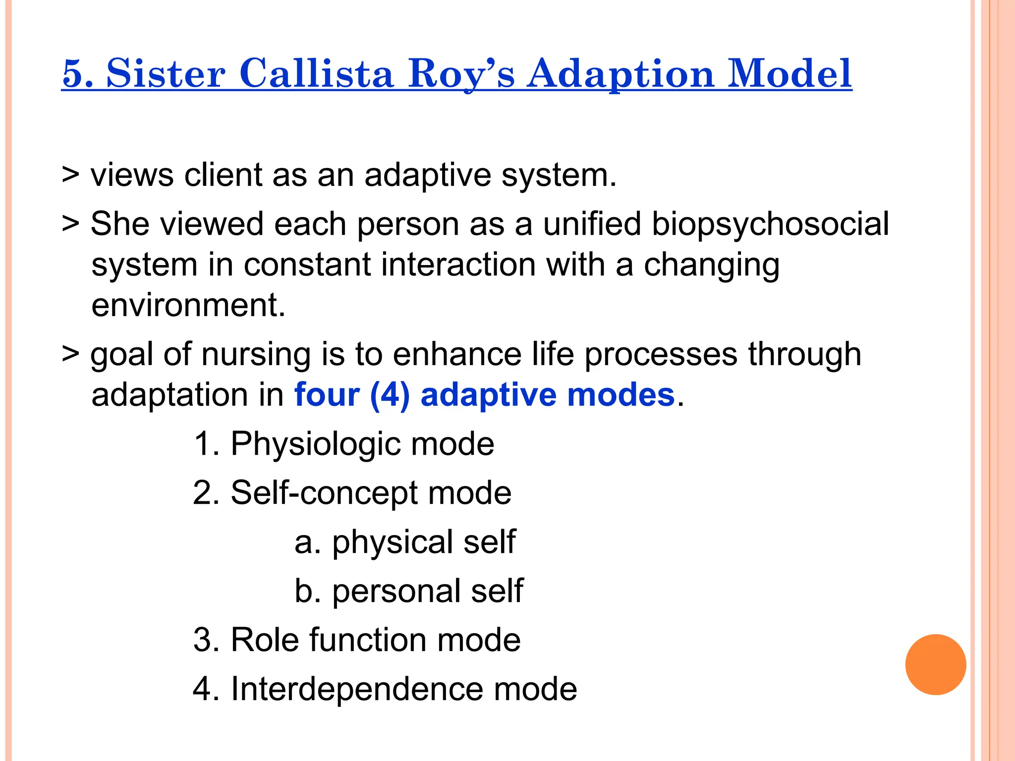 5. Sister Callista Roy’s Adaption Model
> views client as an adaptive system.
> She viewed each person as a unified biopsychosocial
system in constant interaction with a changing
environment.
> goal of nursing is to enhance life processes through
adaptation in four (4) adaptive modes.
1. Physiologic mode
2. Self-concept mode
a. physical self
b. personal self
3. Role function mode
4. Interdependence mode
 