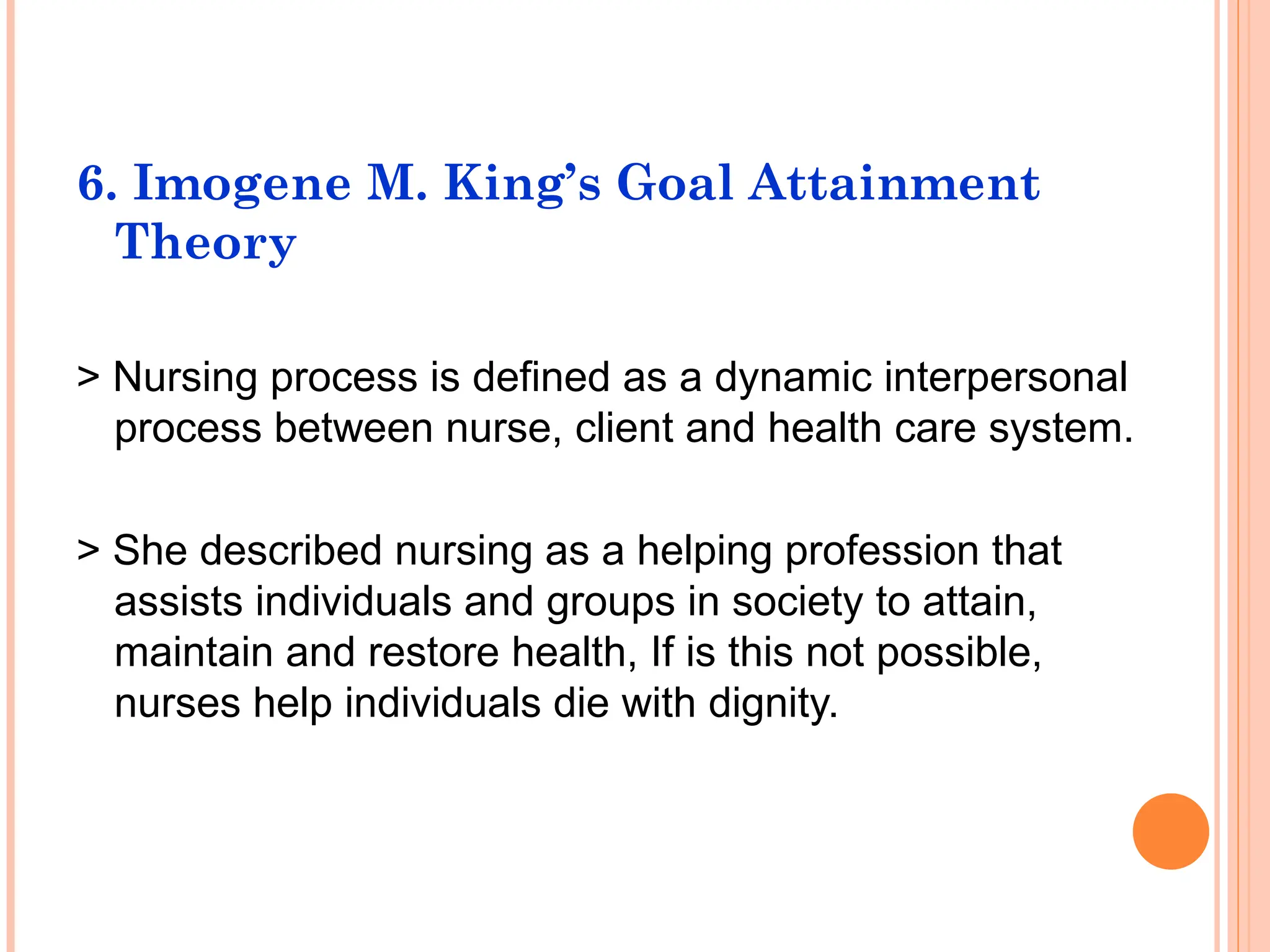 6. Imogene M. King’s Goal Attainment
Theory
> Nursing process is defined as a dynamic interpersonal
process between nurse, client and health care system.
> She described nursing as a helping profession that
assists individuals and groups in society to attain,
maintain and restore health, If is this not possible,
nurses help individuals die with dignity.
 
