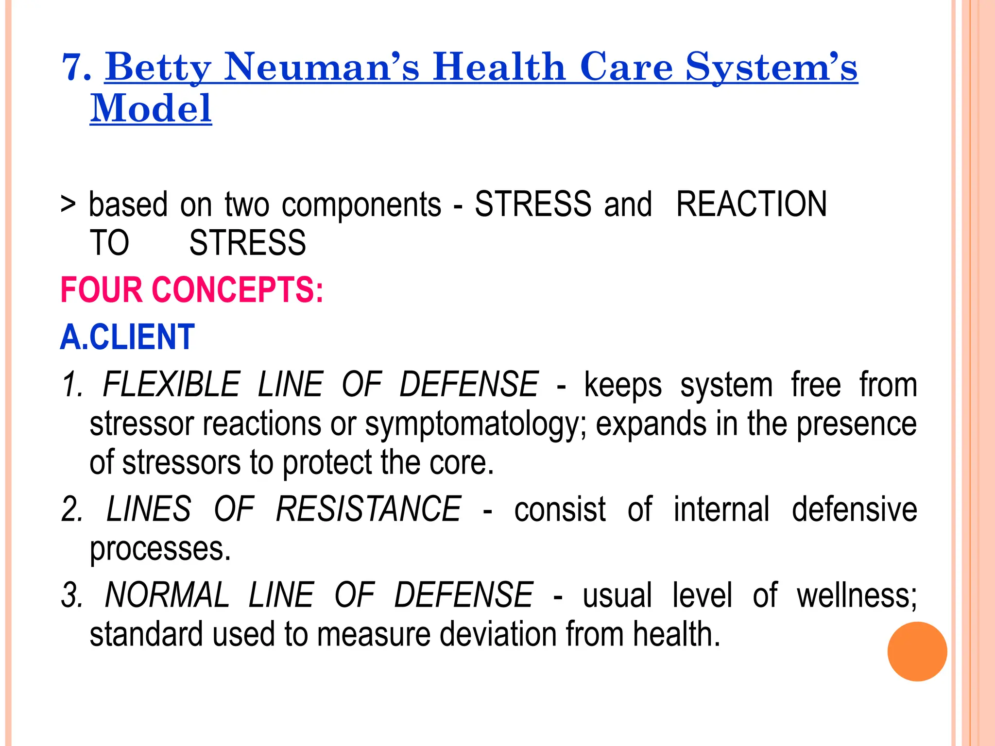 7. Betty Neuman’s Health Care System’s
Model
> based on two components - STRESS and REACTION
TO STRESS
FOUR CONCEPTS:
A.CLIENT
1. FLEXIBLE LINE OF DEFENSE - keeps system free from
stressor reactions or symptomatology; expands in the presence
of stressors to protect the core.
2. LINES OF RESISTANCE - consist of internal defensive
processes.
3. NORMAL LINE OF DEFENSE - usual level of wellness;
standard used to measure deviation from health.
 