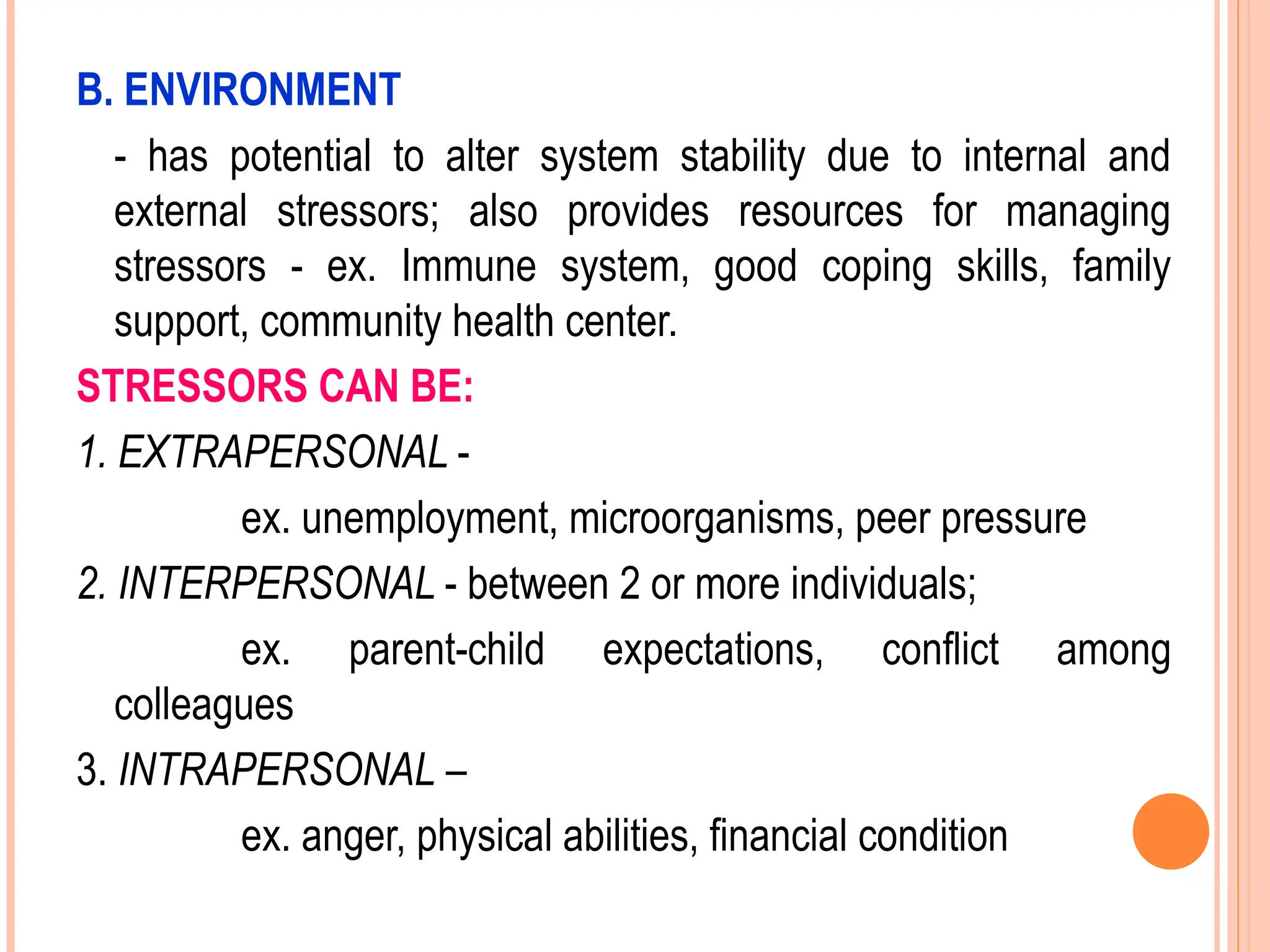 B. ENVIRONMENT
- has potential to alter system stability due to internal and
external stressors; also provides resources for managing
stressors - ex. Immune system, good coping skills, family
support, community health center.
STRESSORS CAN BE:
1. EXTRAPERSONAL -
ex. unemployment, microorganisms, peer pressure
2. INTERPERSONAL - between 2 or more individuals;
ex. parent-child expectations, conflict among
colleagues
3. INTRAPERSONAL –
ex. anger, physical abilities, financial condition
 