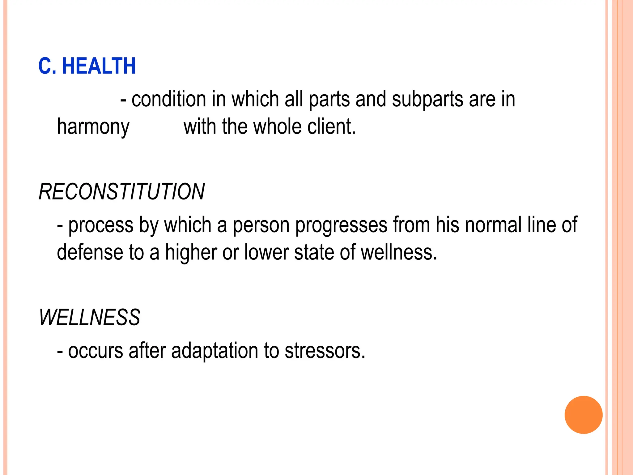 C. HEALTH
- condition in which all parts and subparts are in
harmony with the whole client.
RECONSTITUTION
- process by which a person progresses from his normal line of
defense to a higher or lower state of wellness.
WELLNESS
- occurs after adaptation to stressors.
 