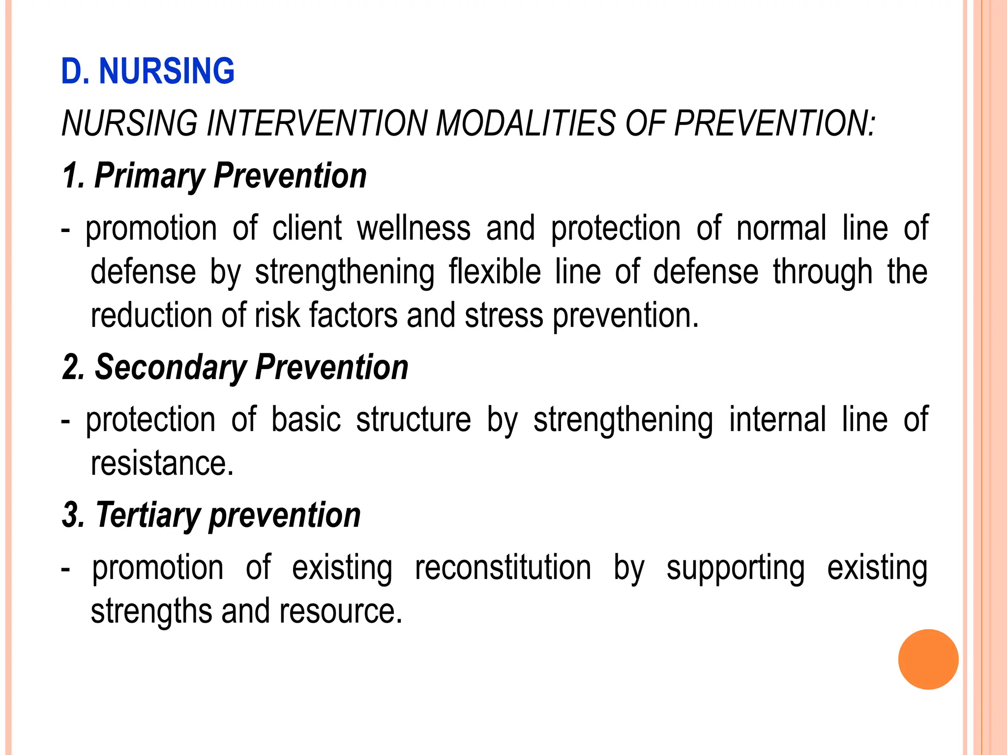 D. NURSING
NURSING INTERVENTION MODALITIES OF PREVENTION:
1. Primary Prevention
- promotion of client wellness and protection of normal line of
defense by strengthening flexible line of defense through the
reduction of risk factors and stress prevention.
2. Secondary Prevention
- protection of basic structure by strengthening internal line of
resistance.
3. Tertiary prevention
- promotion of existing reconstitution by supporting existing
strengths and resource.
 