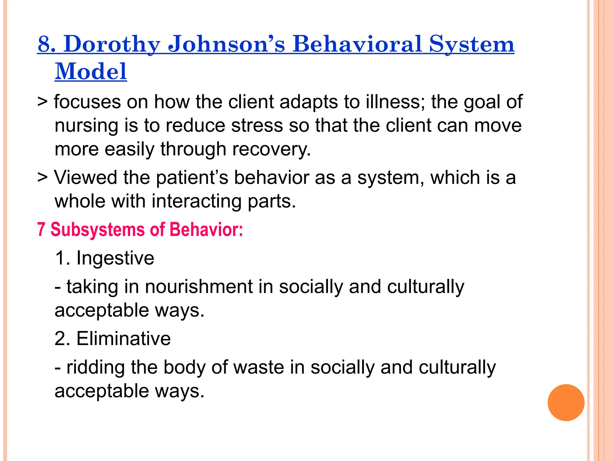 8. Dorothy Johnson’s Behavioral System
Model
> focuses on how the client adapts to illness; the goal of
nursing is to reduce stress so that the client can move
more easily through recovery.
> Viewed the patient’s behavior as a system, which is a
whole with interacting parts.
7 Subsystems of Behavior:
1. Ingestive
- taking in nourishment in socially and culturally
acceptable ways.
2. Eliminative
- ridding the body of waste in socially and culturally
acceptable ways.
 
