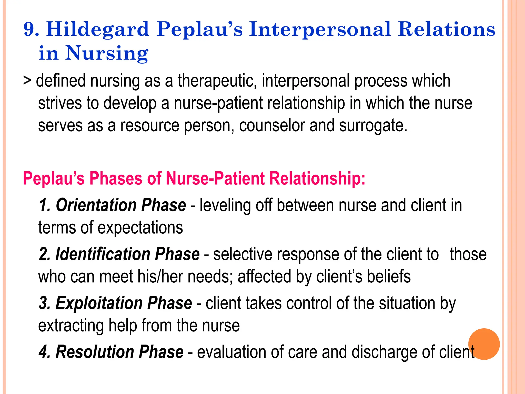 9. Hildegard Peplau’s Interpersonal Relations
in Nursing
> defined nursing as a therapeutic, interpersonal process which
strives to develop a nurse-patient relationship in which the nurse
serves as a resource person, counselor and surrogate.
Peplau’s Phases of Nurse-Patient Relationship:
1. Orientation Phase - leveling off between nurse and client in
terms of expectations
2. Identification Phase - selective response of the client to those
who can meet his/her needs; affected by client’s beliefs
3. Exploitation Phase - client takes control of the situation by
extracting help from the nurse
4. Resolution Phase - evaluation of care and discharge of client
 