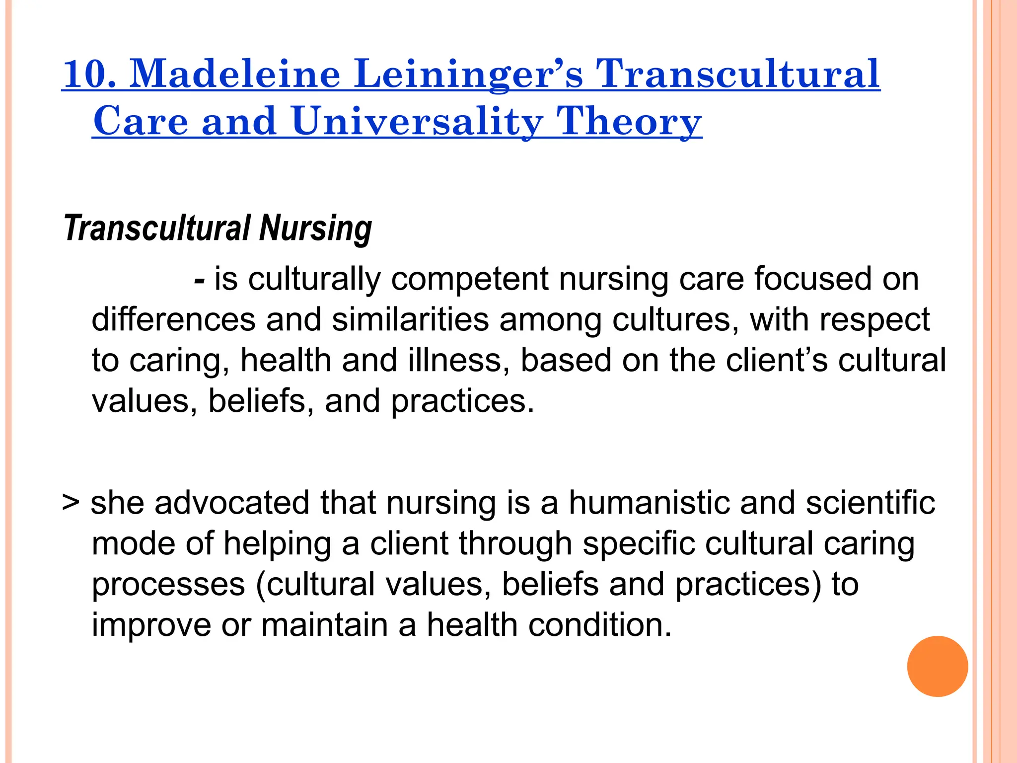 10. Madeleine Leininger’s Transcultural
Care and Universality Theory
Transcultural Nursing
- is culturally competent nursing care focused on
differences and similarities among cultures, with respect
to caring, health and illness, based on the client’s cultural
values, beliefs, and practices.
> she advocated that nursing is a humanistic and scientific
mode of helping a client through specific cultural caring
processes (cultural values, beliefs and practices) to
improve or maintain a health condition.
 