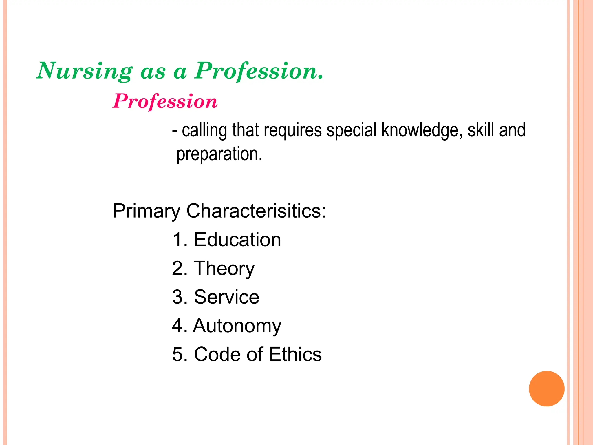 Nursing as a Profession.
Profession
- calling that requires special knowledge, skill and
preparation.
Primary Characterisitics:
1. Education
2. Theory
3. Service
4. Autonomy
5. Code of Ethics
 