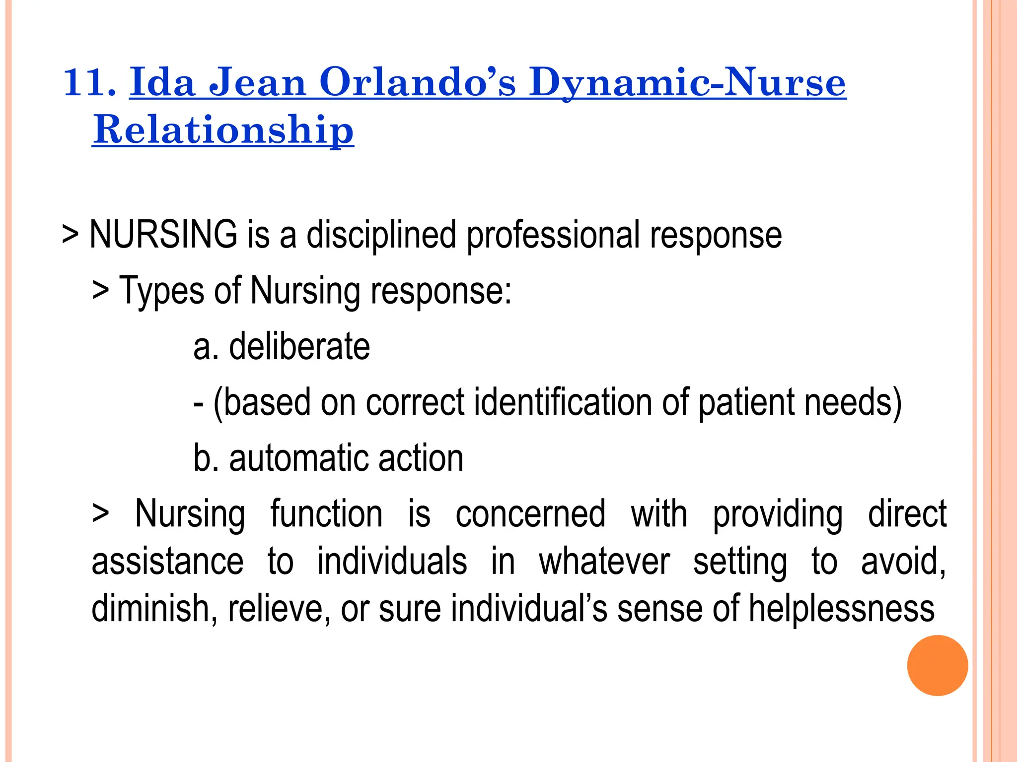 11. Ida Jean Orlando’s Dynamic-Nurse
Relationship
> NURSING is a disciplined professional response
> Types of Nursing response:
a. deliberate
- (based on correct identification of patient needs)
b. automatic action
> Nursing function is concerned with providing direct
assistance to individuals in whatever setting to avoid,
diminish, relieve, or sure individual’s sense of helplessness
 