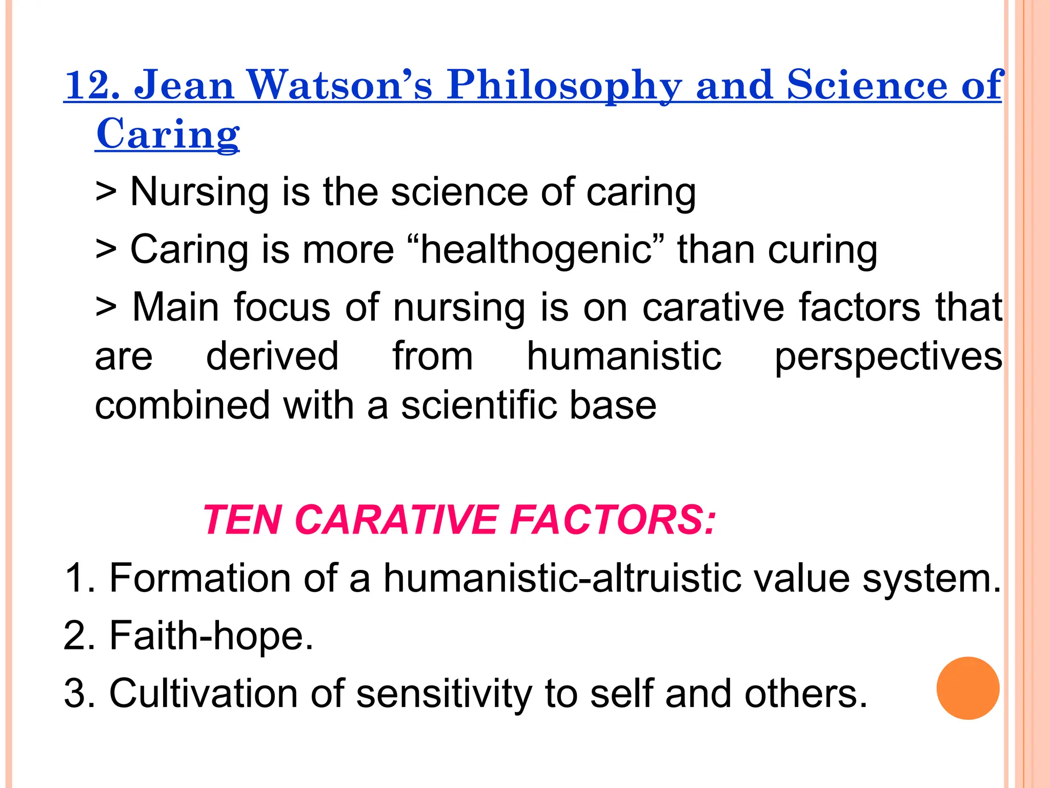 12. Jean Watson’s Philosophy and Science of
Caring
> Nursing is the science of caring
> Caring is more “healthogenic” than curing
> Main focus of nursing is on carative factors that
are derived from humanistic perspectives
combined with a scientific base
TEN CARATIVE FACTORS:
1. Formation of a humanistic-altruistic value system.
2. Faith-hope.
3. Cultivation of sensitivity to self and others.
 