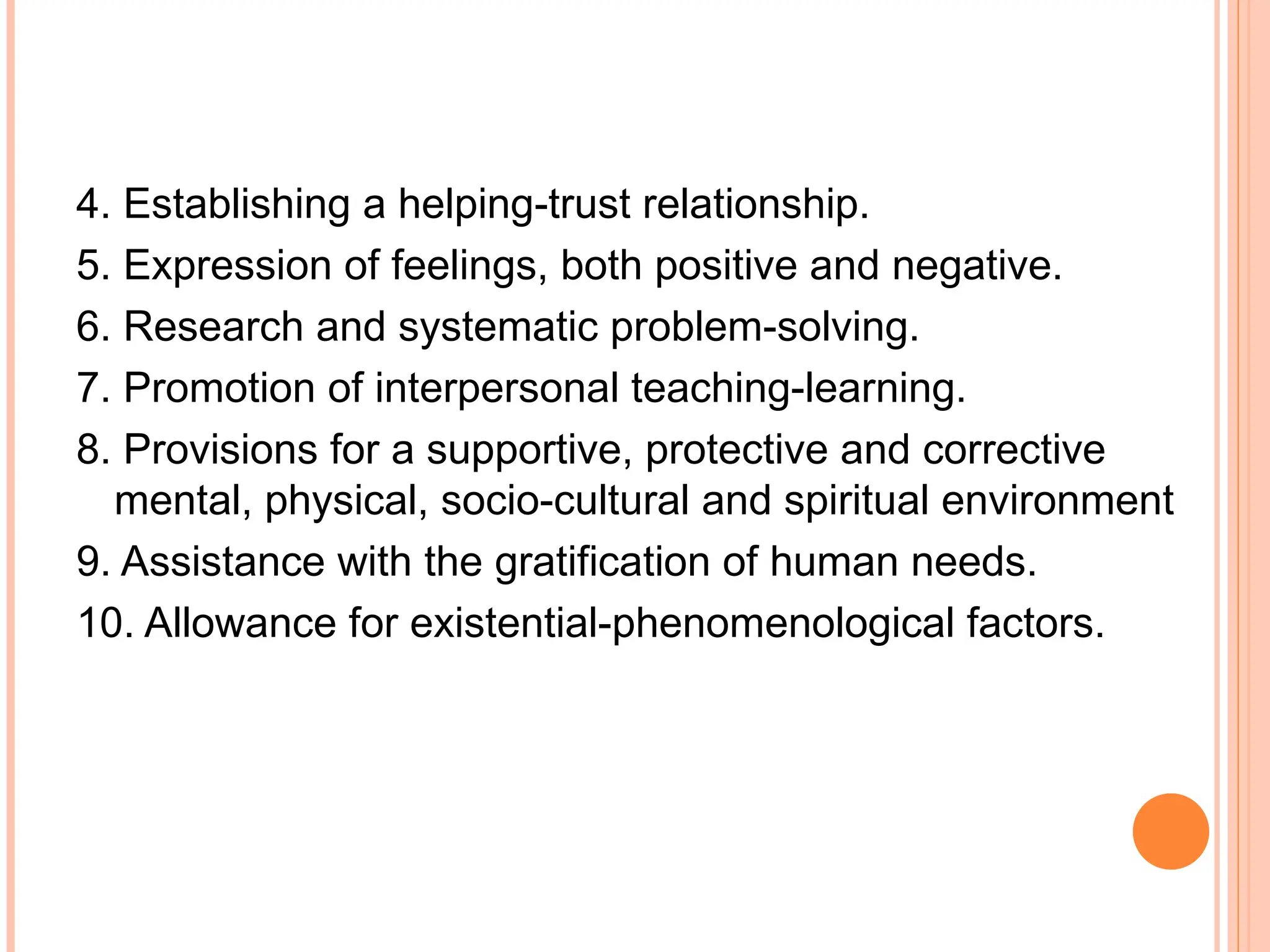 4. Establishing a helping-trust relationship.
5. Expression of feelings, both positive and negative.
6. Research and systematic problem-solving.
7. Promotion of interpersonal teaching-learning.
8. Provisions for a supportive, protective and corrective
mental, physical, socio-cultural and spiritual environment
9. Assistance with the gratification of human needs.
10. Allowance for existential-phenomenological factors.
 