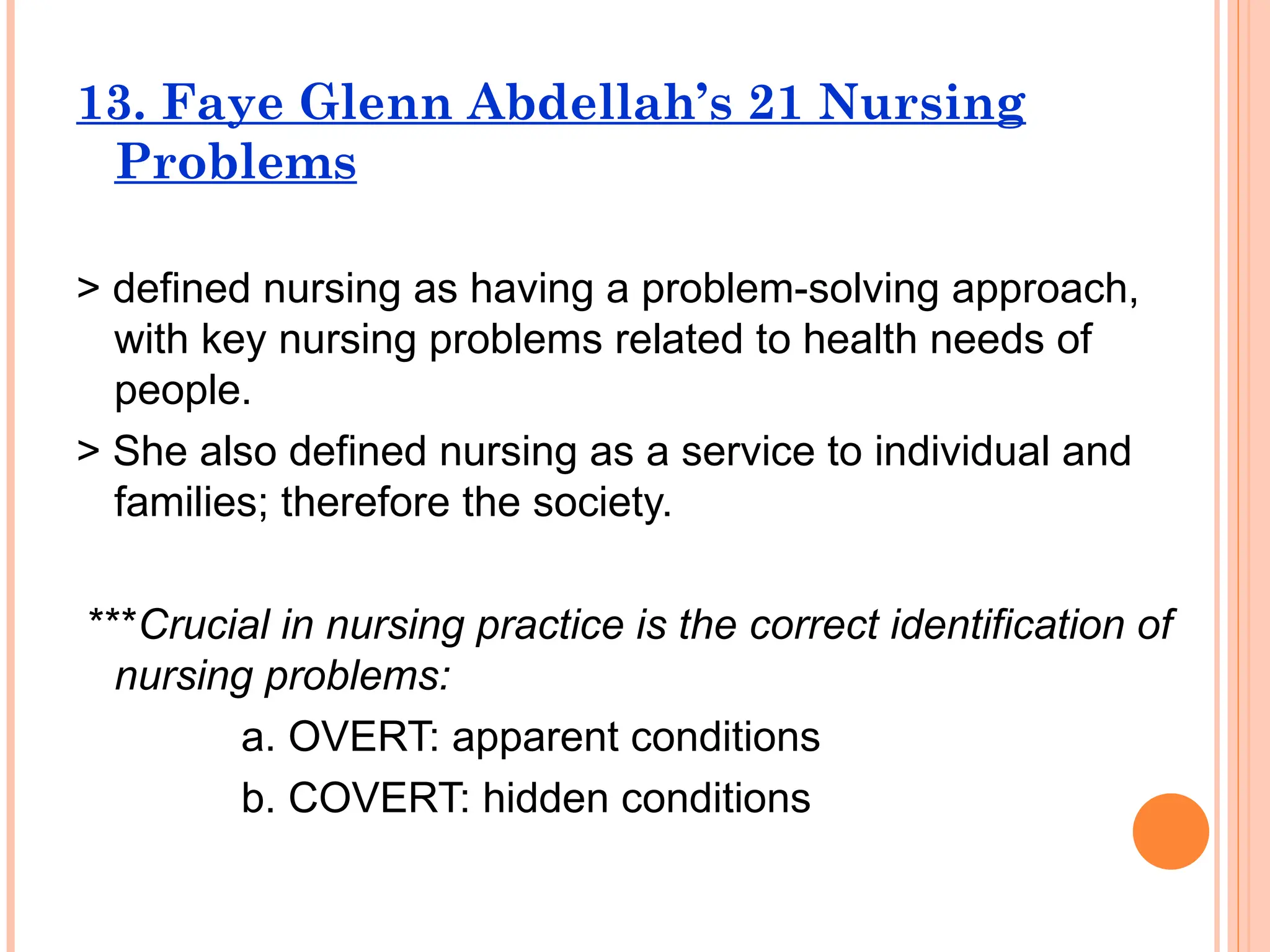 13. Faye Glenn Abdellah’s 21 Nursing
Problems
> defined nursing as having a problem-solving approach,
with key nursing problems related to health needs of
people.
> She also defined nursing as a service to individual and
families; therefore the society.
***Crucial in nursing practice is the correct identification of
nursing problems:
a. OVERT: apparent conditions
b. COVERT: hidden conditions
 